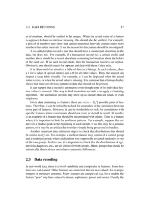 2.3. DATA RECODING 17
as id numbers, should be veriﬁed to be unique. When the actual value of a feature
is supposed to have no intrinsic meaning, this should also be veriﬁed. For example,
a plot of id numbers may show that certain numerical intervals contain many more
numbers than other intervals. If so, the reason for this pattern should be investigated.
A so-called orphan record is one that should have a counterpart elsewhere in the
data, but does not. For example, if a transaction record has a certain credit card
number, there should be a record elsewhere containing information about the holder
of the card, etc. If no such record exists, then the transaction record is an orphan.
Obviously, one should search for orphans and deal with them if they exist.
It is often useful to visualize a table of data as a bitmap. In each column, place
a 1 for a value of special interest and a 0 for all other values. Then, the analyst can
inspect a large table visually. For example, a 1 can be displayed when the actual
value is zero, or when the actual value is missing. It is common that a bitmap display
shows that there are obvious patterns in data that should not be present.
It can happen that a record is anomalous even though none of its individual fea-
ture values is unusual. One way to ﬁnd anomalous records is to apply a clustering
algorithm. The anomalous records may show up as clusters that are small, or even
singletons.
Given data containing m features, there are m(m − 1)/2 possible pairs of fea-
tures. Therefore, it can be infeasible to look for anomalies in the correlation between
every pair of features. However, it can be worthwhile to look for correlations with
speciﬁc features where correlations should not exist, or should be small. Id number
is an example of a feature that should be uncorrelated with others. Time is a feature
where it is important to look for nonlinear patterns. For example, suppose that or-
ders for a product peak at the beginning of each month. If so, this may be a genuine
pattern, or it may be an artifact due to orders simply being processed in batches.
Another important data validation step is to check that distributions that should
be similar really are. For example, a medical dataset may consist of a control group
and a treatment group, where each patient was supposedly assigned randomly to one
of the two groups. In this case, it is important to check that the distributions of age,
previous diagnoses, etc., are all similar for both groups. Often, groups that should be
statistically identical turn out to have systematic differences.
2.3 Data recoding
In real-world data, there is a lot of variability and complexity in features. Some fea-
tures are real-valued. Other features are numerical but not real-valued, for example
integers or monetary amounts. Many features are categorical, e.g. for a student the
feature “year” may have values freshman, sophomore, junior, and senior. Usually the
 
