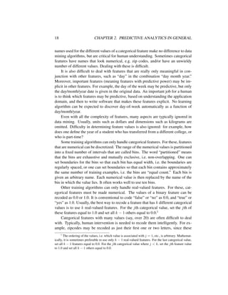 18 CHAPTER 2. PREDICTIVE ANALYTICS IN GENERAL
names used for the different values of a categorical feature make no difference to data
mining algorithms, but are critical for human understanding. Sometimes categorical
features have names that look numerical, e.g. zip codes, and/or have an unwieldy
number of different values. Dealing with these is difﬁcult.
It is also difﬁcult to deal with features that are really only meaningful in con-
junction with other features, such as “day” in the combination “day month year.”
Moreover, important features (meaning features with predictive power) may be im-
plicit in other features. For example, the day of the week may be predictive, but only
the day/month/year date is given in the original data. An important job for a human
is to think which features may be predictive, based on understanding the application
domain, and then to write software that makes these features explicit. No learning
algorithm can be expected to discover day-of-week automatically as a function of
day/month/year.
Even with all the complexity of features, many aspects are typically ignored in
data mining. Usually, units such as dollars and dimensions such as kilograms are
omitted. Difﬁculty in determining feature values is also ignored: for example, how
does one deﬁne the year of a student who has transferred from a different college, or
who is part-time?
Some training algorithms can only handle categorical features. For these, features
that are numerical can be discretized. The range of the numerical values is partitioned
into a ﬁxed number of intervals that are called bins. The word “partitioned” means
that the bins are exhaustive and mutually exclusive, i.e. non-overlapping. One can
set boundaries for the bins so that each bin has equal width, i.e. the boundaries are
regularly spaced, or one can set boundaries so that each bin contains approximately
the same number of training examples, i.e. the bins are “equal count.” Each bin is
given an arbitrary name. Each numerical value is then replaced by the name of the
bin in which the value lies. It often works well to use ten bins.
Other training algorithms can only handle real-valued features. For these, cat-
egorical features must be made numerical. The values of a binary feature can be
recoded as 0.0 or 1.0. It is conventional to code “false” or “no” as 0.0, and “true” or
“yes” as 1.0. Usually, the best way to recode a feature that has k different categorical
values is to use k real-valued features. For the jth categorical value, set the jth of
these features equal to 1.0 and set all k − 1 others equal to 0.0.1
Categorical features with many values (say, over 20) are often difﬁcult to deal
with. Typically, human intervention is needed to recode them intelligently. For ex-
ample, zipcodes may be recoded as just their ﬁrst one or two letters, since these
1
The ordering of the values, i.e. which value is associated with j = 1, etc., is arbitrary. Mathemat-
ically, it is sometimes preferable to use only k − 1 real-valued features. For the last categorical value,
set all k − 1 features equal to 0.0. For the jth categorical value where j < k, set the jth feature value
to 1.0 and set all k − 1 others equal to 0.0.
 