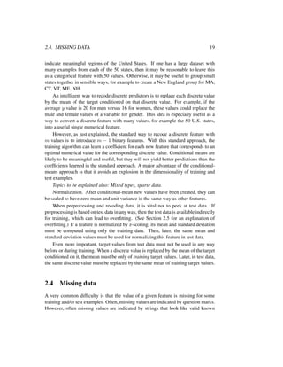 2.4. MISSING DATA 19
indicate meaningful regions of the United States. If one has a large dataset with
many examples from each of the 50 states, then it may be reasonable to leave this
as a categorical feature with 50 values. Otherwise, it may be useful to group small
states together in sensible ways, for example to create a New England group for MA,
CT, VT, ME, NH.
An intelligent way to recode discrete predictors is to replace each discrete value
by the mean of the target conditioned on that discrete value. For example, if the
average y value is 20 for men versus 16 for women, these values could replace the
male and female values of a variable for gender. This idea is especially useful as a
way to convert a discrete feature with many values, for example the 50 U.S. states,
into a useful single numerical feature.
However, as just explained, the standard way to recode a discrete feature with
m values is to introduce m − 1 binary features. With this standard approach, the
training algorithm can learn a coefﬁcient for each new feature that corresponds to an
optimal numerical value for the corresponding discrete value. Conditional means are
likely to be meaningful and useful, but they will not yield better predictions than the
coefﬁcients learned in the standard approach. A major advantage of the conditional-
means approach is that it avoids an explosion in the dimensionality of training and
test examples.
Topics to be explained also: Mixed types, sparse data.
Normalization. After conditional-mean new values have been created, they can
be scaled to have zero mean and unit variance in the same way as other features.
When preprocessing and recoding data, it is vital not to peek at test data. If
preprocessing is based on test data in any way, then the test data is available indirectly
for training, which can lead to overﬁtting. (See Section 2.5 for an explanation of
overﬁtting.) If a feature is normalized by z-scoring, its mean and standard deviation
must be computed using only the training data. Then, later, the same mean and
standard deviation values must be used for normalizing this feature in test data.
Even more important, target values from test data must not be used in any way
before or during training. When a discrete value is replaced by the mean of the target
conditioned on it, the mean must be only of training target values. Later, in test data,
the same discrete value must be replaced by the same mean of training target values.
2.4 Missing data
A very common difﬁculty is that the value of a given feature is missing for some
training and/or test examples. Often, missing values are indicated by question marks.
However, often missing values are indicated by strings that look like valid known
 