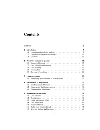 Contents
Contents 2
1 Introduction 7
1.1 Limitations of predictive analytics . . . . . . . . . . . . . . . . . . 8
1.2 Opportunities for predictive analytics . . . . . . . . . . . . . . . . . 10
1.3 Overview . . . . . . . . . . . . . . . . . . . . . . . . . . . . . . . 12
2 Predictive analytics in general 15
2.1 Supervised learning . . . . . . . . . . . . . . . . . . . . . . . . . . 15
2.2 Data validation and cleaning . . . . . . . . . . . . . . . . . . . . . 16
2.3 Data recoding . . . . . . . . . . . . . . . . . . . . . . . . . . . . . 17
2.4 Missing data . . . . . . . . . . . . . . . . . . . . . . . . . . . . . . 19
2.5 The issue of overﬁtting . . . . . . . . . . . . . . . . . . . . . . . . 20
3 Linear regression 23
3.1 Interpreting the coefﬁcients of a linear model . . . . . . . . . . . . 25
4 Introduction to Rapidminer 33
4.1 Standardization of features . . . . . . . . . . . . . . . . . . . . . . 33
4.2 Example of a Rapidminer process . . . . . . . . . . . . . . . . . . 34
4.3 Other notes on Rapidminer . . . . . . . . . . . . . . . . . . . . . . 37
5 Support vector machines 39
5.1 Loss functions . . . . . . . . . . . . . . . . . . . . . . . . . . . . . 39
5.2 Regularization . . . . . . . . . . . . . . . . . . . . . . . . . . . . . 41
5.3 Linear soft-margin SVMs . . . . . . . . . . . . . . . . . . . . . . . 42
5.4 Dual formulation . . . . . . . . . . . . . . . . . . . . . . . . . . . 43
5.5 Nonlinear kernels . . . . . . . . . . . . . . . . . . . . . . . . . . . 44
5.6 Radial basis function kernels . . . . . . . . . . . . . . . . . . . . . 45
5.7 Selecting the best SVM settings . . . . . . . . . . . . . . . . . . . 46
2
 