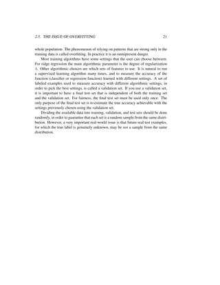 2.5. THE ISSUE OF OVERFITTING 21
whole population. The phenomenon of relying on patterns that are strong only in the
training data is called overﬁtting. In practice it is an omnipresent danger.
Most training algorithms have some settings that the user can choose between.
For ridge regression the main algorithmic parameter is the degree of regularization
λ. Other algorithmic choices are which sets of features to use. It is natural to run
a supervised learning algorithm many times, and to measure the accuracy of the
function (classiﬁer or regression function) learned with different settings. A set of
labeled examples used to measure accuracy with different algorithmic settings, in
order to pick the best settings, is called a validation set. If you use a validation set,
it is important to have a ﬁnal test set that is independent of both the training set
and the validation set. For fairness, the ﬁnal test set must be used only once. The
only purpose of the ﬁnal test set is to estimate the true accuracy achievable with the
settings previously chosen using the validation set.
Dividing the available data into training, validation, and test sets should be done
randomly, in order to guarantee that each set is a random sample from the same distri-
bution. However, a very important real-world issue is that future real test examples,
for which the true label is genuinely unknown, may be not a sample from the same
distribution.
 