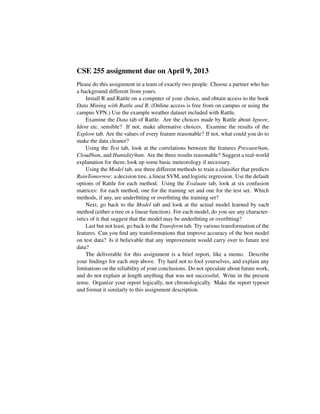 CSE 255 assignment due on April 9, 2013
Please do this assignment in a team of exactly two people. Choose a partner who has
a background different from yours.
Install R and Rattle on a computer of your choice, and obtain access to the book
Data Mining with Rattle and R. (Online access is free from on campus or using the
campus VPN.) Use the example weather dataset included with Rattle.
Examine the Data tab of Rattle. Are the choices made by Rattle about Ignore,
Ident etc. sensible? If not, make alternative choices. Examine the results of the
Explore tab. Are the values of every feature reasonable? If not, what could you do to
make the data cleaner?
Using the Test tab, look at the correlations between the features Pressure9am,
Cloud9am, and Humidity9am. Are the three results reasonable? Suggest a real-world
explanation for them; look up some basic meteorology if necessary.
Using the Model tab, use three different methods to train a classiﬁer that predicts
RainTomorrow: a decision tree, a linear SVM, and logistic regression. Use the default
options of Rattle for each method. Using the Evaluate tab, look at six confusion
matrices: for each method, one for the training set and one for the test set. Which
methods, if any, are underﬁtting or overﬁtting the training set?
Next, go back to the Model tab and look at the actual model learned by each
method (either a tree or a linear function). For each model, do you see any character-
istics of it that suggest that the model may be underﬁtting or overﬁtting?
Last but not least, go back to the Transform tab. Try various transformation of the
features. Can you ﬁnd any transformations that improve accuracy of the best model
on test data? Is it believable that any improvement would carry over to future test
data?
The deliverable for this assignment is a brief report, like a memo. Describe
your ﬁndings for each step above. Try hard not to fool yourselves, and explain any
limitations on the reliability of your conclusions. Do not speculate about future work,
and do not explain at length anything that was not successful. Write in the present
tense. Organize your report logically, not chronologically. Make the report typeset
and format it similarly to this assignment description.
 