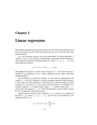 Chapter 3
Linear regression
This chapter explains linear regression, both because it is intrinsically important, and
because the issues that arise with linear regression also arise with many other data
mining methods.
Let x be an instance and let y be its real-valued label. For linear regression, x
must be a vector of real numbers of ﬁxed length. Remember that this length p is
often called the dimension, or dimensionality, of x. Write x = x1, x2, . . . , xp . The
linear regression model is
y = b0 + b1x1 + b2x2 + . . . + bpxp.
The righthand side above is called a linear function of x. The linear function is
deﬁned by its coefﬁcients b0 to bp. These coefﬁcients are the output of the data
mining algorithm.
The coefﬁcient b0 is called the intercept. It is the value of y predicted by the
model if xi = 0 for all i. Of course, it may be completely unrealistic that all features
xi have value zero. The coefﬁcient bi is the amount by which the predicted y value
increases if xi increases by 1, if the value of all other features is unchanged. For
example, suppose xi is a binary feature where xi = 0 means female and xi = 1
means male, and suppose bi = −2.5. Then the predicted y value for males is lower
by 2.5, everything else being held constant.
Suppose that the training set has cardinality n, i.e. it consists of n examples of
the form xi, yi , where xi = xi1, . . . , xip . Let b be any set of coefﬁcients. The
predicted value for xi is
ˆyi = f(xi; b) = b0 +
p
j=1
bjxij.
23
 