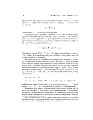 24 CHAPTER 3. LINEAR REGRESSION
The semicolon in the expression f(xi; b) emphasizes that the vector xi is a variable
input, while b is a ﬁxed set of parameter values. If we deﬁne xi0 = 1 for every i, then
we can write
ˆyi =
p
j=0
bjxij.
The constant xi0 = 1 can be called a pseudo-feature.
Finding the optimal values of the coefﬁcients b0 to bp is the job of the training
algorithm. To make this task well-deﬁned, we need a deﬁnition of what “optimal”
means. The standard approach is to say that optimal means minimizing the sum of
squared errors on the training set, where the squared error on training example i is
(yi − ˆyi)2. The training algorithm then ﬁnds
ˆb = argminb
n
i=1
(f(xi; b) − yi)2
.
The objective function i(yi − j bjxij)2 is called the sum of squared errors, or
SSE for short. Note that during training the n different xi and yi values are ﬁxed,
while the parameters b are variable.
The optimal coefﬁcient values ˆb are not deﬁned uniquely if the number n of train-
ing examples is less than the number p of features. Even if n > p is true, the optimal
coefﬁcients have multiple equivalent values if some features are themselves related
linearly. Here, “equivalent” means that the different sets of coefﬁcients achieve the
same minimum SSE. For an intuitive example, suppose features 1 and 2 are tem-
perature measured in degrees Celsius and degrees Fahrenheit respectively.1 Then
x2 = 32 + 9(x1/5) = 32 + 1.8x1, and the same model can be written in many
different ways:
• y = b0 + b1x1 + b2x2
• y = b0 + b1x1 + b2(32 + 1.8x1) = [b0 + 32b2] + [b1(1 + 1.8b2)]x1 + 0x2
and an inﬁnite number of other ways. In the extreme, suppose x1 = x2. Then all
models y = b0 + b1x1 + b2x2 are equivalent for which b1 + b2 equals a constant.
When two or more features are approximately related linearly, then the true val-
ues of the coefﬁcients of those features are not well determined. The coefﬁcients
obtained by training will be strongly inﬂuenced by randomness in the training data.
Regularization is a way to reduce the inﬂuence of this type of randomness. Consider
1
Having two features which are in fact duplicates, but measured in different ways, is a common
data quality problem. The problem can be hard to detect, because there maybe differing noise in the
measurements, and/or some of the duplicate measurements may be missing.
 