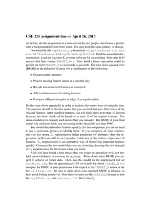 CSE 255 assignment due on April 16, 2013
As before, do this assignment in a team of exactly two people, and choose a partner
with a background different from yours. You may keep the same partner, or change.
Download the ﬁle cup98lrn.zip from from http://archive.ics.uci.
edu/ml/databases/kddcup98/kddcup98.html. Read the associated doc-
umentation. Load the data into R, or other software for data mining. Select the 4843
records that have feature TARGET_B=1. Now, build a linear regression model to
predict the ﬁeld TARGET_D as accurately as possible. Use root mean squared error
(RMSE) as the deﬁnition of error. Do a combination of the following:
• Discard useless features.
• Process missing feature values in a sensible way.
• Recode non-numerical features as numerical.
• Add transformations of existing features.
• Compare different strengths of ridge (L2) regularization.
Do the steps above repeatedly in order to explore alternative ways of using the data.
The outcome should be the best model that you can ﬁnd that uses 10 or fewer of the
original features. After recoding features, you will likely have more than 10 derived
features, but these should all be based on at most 10 of the original features. Use
cross-validation to evaluate each model that you consider. The RMSE of your ﬁnal
model (on validation folds, not on training folds) should be less than $9.00.
You should discard useless features quickly; for this assignment, you do not need
to use a systematic process to identify these. If you normalize all input features,
and you use strong L2 regularization (ridge parameter 107 perhaps), then the re-
gression coefﬁcients will be an (imperfect) indicator of the relative importance of
features. L1 regularization is an alternative way of identifying important features
quickly. Construct the best model that you can, including choosing the best strength
of L2 regularization for the features that you retain.
After you have found a ﬁnal model that you expect to generalize well, use ten-
fold cross-validation to estimate its accuracy. Write down what RMSE you ex-
pect to achieve on future data. Then, run this model on the independent test set
cup98val.zip. For the approximately 5% of records for which TARGET_B = 1,
compute the RMSE of your predictions with respect to the TARGET_D values in the
ﬁle valtargt.txt. Be sure to write down your expected RMSE in advance, to
help avoid fooling yourselves. Note that you must use the CONTROLN feature to join
the cup98val.zip and valtargt.txt ﬁles correctly.
 