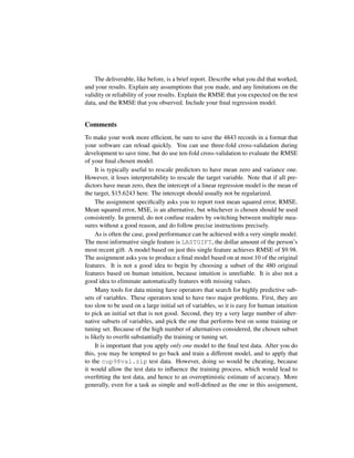 The deliverable, like before, is a brief report. Describe what you did that worked,
and your results. Explain any assumptions that you made, and any limitations on the
validity or reliability of your results. Explain the RMSE that you expected on the test
data, and the RMSE that you observed. Include your ﬁnal regression model.
Comments
To make your work more efﬁcient, be sure to save the 4843 records in a format that
your software can reload quickly. You can use three-fold cross-validation during
development to save time, but do use ten-fold cross-validation to evaluate the RMSE
of your ﬁnal chosen model.
It is typically useful to rescale predictors to have mean zero and variance one.
However, it loses interpretability to rescale the target variable. Note that if all pre-
dictors have mean zero, then the intercept of a linear regression model is the mean of
the target, $15.6243 here. The intercept should usually not be regularized.
The assignment speciﬁcally asks you to report root mean squared error, RMSE.
Mean squared error, MSE, is an alternative, but whichever is chosen should be used
consistently. In general, do not confuse readers by switching between multiple mea-
sures without a good reason, and do follow precise instructions precisely.
As is often the case, good performance can be achieved with a very simple model.
The most informative single feature is LASTGIFT, the dollar amount of the person’s
most recent gift. A model based on just this single feature achieves RMSE of $9.98.
The assignment asks you to produce a ﬁnal model based on at most 10 of the original
features. It is not a good idea to begin by choosing a subset of the 480 original
features based on human intuition, because intuition is unreliable. It is also not a
good idea to eliminate automatically features with missing values.
Many tools for data mining have operators that search for highly predictive sub-
sets of variables. These operators tend to have two major problems. First, they are
too slow to be used on a large initial set of variables, so it is easy for human intuition
to pick an initial set that is not good. Second, they try a very large number of alter-
native subsets of variables, and pick the one that performs best on some training or
tuning set. Because of the high number of alternatives considered, the chosen subset
is likely to overﬁt substantially the training or tuning set.
It is important that you apply only one model to the ﬁnal test data. After you do
this, you may be tempted to go back and train a different model, and to apply that
to the cup98val.zip test data. However, doing so would be cheating, because
it would allow the test data to inﬂuence the training process, which would lead to
overﬁtting the test data, and hence to an overoptimistic estimate of accuracy. More
generally, even for a task as simple and well-deﬁned as the one in this assignment,
 