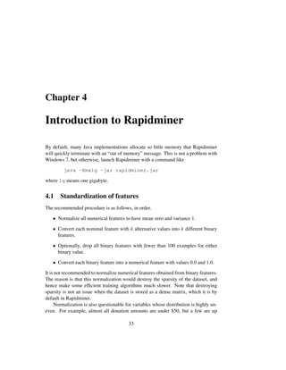 Chapter 4
Introduction to Rapidminer
By default, many Java implementations allocate so little memory that Rapidminer
will quickly terminate with an “out of memory” message. This is not a problem with
Windows 7, but otherwise, launch Rapidminer with a command like
java -Xmx1g -jar rapidminer.jar
where 1g means one gigabyte.
4.1 Standardization of features
The recommended procedure is as follows, in order.
• Normalize all numerical features to have mean zero and variance 1.
• Convert each nominal feature with k alternative values into k different binary
features.
• Optionally, drop all binary features with fewer than 100 examples for either
binary value.
• Convert each binary feature into a numerical feature with values 0.0 and 1.0.
It is not recommended to normalize numerical features obtained from binary features.
The reason is that this normalization would destroy the sparsity of the dataset, and
hence make some efﬁcient training algorithms much slower. Note that destroying
sparsity is not an issue when the dataset is stored as a dense matrix, which it is by
default in Rapidminer.
Normalization is also questionable for variables whose distribution is highly un-
even. For example, almost all donation amounts are under $50, but a few are up
33
 