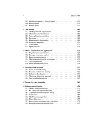 4 CONTENTS
11.5 Combining models by ﬁtting residuals . . . . . . . . . . . . . . . . 106
11.6 Regularization . . . . . . . . . . . . . . . . . . . . . . . . . . . . . 106
11.7 Further issues . . . . . . . . . . . . . . . . . . . . . . . . . . . . . 107
12 Text mining 113
12.1 The bag-of-words representation . . . . . . . . . . . . . . . . . . . 115
12.2 The multinomial distribution . . . . . . . . . . . . . . . . . . . . . 116
12.3 Training Bayesian classiﬁers . . . . . . . . . . . . . . . . . . . . . 117
12.4 Burstiness . . . . . . . . . . . . . . . . . . . . . . . . . . . . . . . 118
12.5 Discriminative classiﬁcation . . . . . . . . . . . . . . . . . . . . . 119
12.6 Clustering documents . . . . . . . . . . . . . . . . . . . . . . . . . 120
12.7 Topic models . . . . . . . . . . . . . . . . . . . . . . . . . . . . . 120
12.8 Open questions . . . . . . . . . . . . . . . . . . . . . . . . . . . . 121
13 Matrix factorization and applications 127
13.1 Singular value decomposition . . . . . . . . . . . . . . . . . . . . . 128
13.2 Principal component analysis . . . . . . . . . . . . . . . . . . . . . 130
13.3 Latent semantic analysis . . . . . . . . . . . . . . . . . . . . . . . 131
13.4 Matrix factorization with missing data . . . . . . . . . . . . . . . . 133
13.5 Spectral clustering . . . . . . . . . . . . . . . . . . . . . . . . . . 133
13.6 Graph-based regularization . . . . . . . . . . . . . . . . . . . . . . 133
14 Social network analytics 137
14.1 Issues in network mining . . . . . . . . . . . . . . . . . . . . . . . 138
14.2 Unsupervised network mining . . . . . . . . . . . . . . . . . . . . 139
14.3 Collective classiﬁcation . . . . . . . . . . . . . . . . . . . . . . . . 140
14.4 The social dimensions approach . . . . . . . . . . . . . . . . . . . 142
14.5 Supervised link prediction . . . . . . . . . . . . . . . . . . . . . . 143
15 Interactive experimentation 149
16 Reinforcement learning 151
16.1 Markov decision processes . . . . . . . . . . . . . . . . . . . . . . 152
16.2 RL versus cost-sensitive learning . . . . . . . . . . . . . . . . . . . 153
16.3 Algorithms to ﬁnd an optimal policy . . . . . . . . . . . . . . . . . 154
16.4 Q functions . . . . . . . . . . . . . . . . . . . . . . . . . . . . . . 156
16.5 The Q-learning algorithm . . . . . . . . . . . . . . . . . . . . . . . 156
16.6 Fitted Q iteration . . . . . . . . . . . . . . . . . . . . . . . . . . . 157
16.7 Representing continuous states and actions . . . . . . . . . . . . . . 158
16.8 Inventory management applications . . . . . . . . . . . . . . . . . 160
 