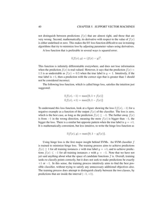 40 CHAPTER 5. SUPPORT VECTOR MACHINES
not distinguish between predictions f(x) that are almost right, and those that are
very wrong. Second, mathematically, its derivative with respect to the value of f(x)
is either undeﬁned or zero. This makes the 0/1 loss function difﬁcult to use in training
algorithms that try to minimize loss by adjusting parameter values using derivatives.
A loss function that is preferable in several ways is squared error:
l(f(x), y) = (f(x) − y)2
.
This function is inﬁnitely differentiable everywhere, and does not lose information
when the prediction f(x) is real-valued. However, it says that the prediction f(x) =
1.5 is as undesirable as f(x) = 0.5 when the true label is y = 1. Intuitively, if the
true label is +1, then a prediction with the correct sign that is greater than 1 should
not be considered incorrect.
The following loss function, which is called hinge loss, satisﬁes the intuition just
suggested:
l(f(x), −1) = max{0, 1 + f(x)}
l(f(x), +1) = max{0, 1 − f(x)}
To understand this loss function, look at a ﬁgure showing the loss l(f(x), −1) for a
negative example as a function of the output f(x) of the classiﬁer. The loss is zero,
which is the best case, as long as the prediction f(x) ≤ −1. The further away f(x)
is from −1 in the wrong direction, meaning the more f(x) is bigger than −1, the
bigger the loss. There is a similar but opposite pattern when the true label is y = +1.
It is mathematically convenient, but less intuitive, to write the hinge loss function as
l(f(x), y) = max{0, 1 − yf(x)}.
Using hinge loss is the ﬁrst major insight behind SVMs. An SVM classiﬁer f
is trained to minimize hinge loss. The training process aims to achieve predictions
f(x) ≥ 1 for all training instances x with true label y = +1, and to achieve predic-
tions f(x) ≤ −1 for all training instances x with y = −1. Note that we have not
yet said anything about what the space of candidate functions f is. Overall, training
seeks to classify points correctly, but it does not seek to make predictions be exactly
+1 or −1. In this sense, the training process intuitively aims to ﬁnd the best pos-
sible classiﬁer, without trying to satisfy any unnecessary additional objectives also.
The training process does attempt to distinguish clearly between the two classes, by
predictions that are inside the interval (−1, +1).
 