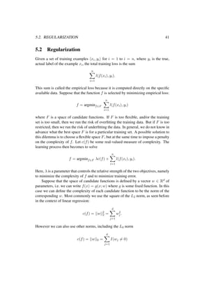5.2. REGULARIZATION 41
5.2 Regularization
Given a set of training examples xi, yi for i = 1 to i = n, where yi is the true,
actual label of the example xi, the total training loss is the sum
n
i=1
l(f(xi), yi).
This sum is called the empirical loss because it is computed directly on the speciﬁc
available data. Suppose that the function f is selected by minimizing empirical loss:
f = argminf∈F
n
i=1
l(f(xi), yi)
where F is a space of candidate functions. If F is too ﬂexible, and/or the training
set is too small, then we run the risk of overﬁtting the training data. But if F is too
restricted, then we run the risk of underﬁtting the data. In general, we do not know in
advance what the best space F is for a particular training set. A possible solution to
this dilemma is to choose a ﬂexible space F, but at the same time to impose a penalty
on the complexity of f. Let c(f) be some real-valued measure of complexity. The
learning process then becomes to solve
f = argminf∈F λc(f) +
n
i=1
l(f(xi), yi).
Here, λ is a parameter that controls the relative strength of the two objectives, namely
to minimize the complexity of f and to minimize training error.
Suppose that the space of candidate functions is deﬁned by a vector w ∈ Rd of
parameters, i.e. we can write f(x) = g(x; w) where g is some ﬁxed function. In this
case we can deﬁne the complexity of each candidate function to be the norm of the
corresponding w. Most commonly we use the square of the L2 norm, as seen before
in the context of linear regression:
c(f) = ||w||2
2 =
d
j=1
w2
j .
However we can also use other norms, including the L0 norm
c(f) = ||w||0 =
d
j=1
I(wj = 0)
 