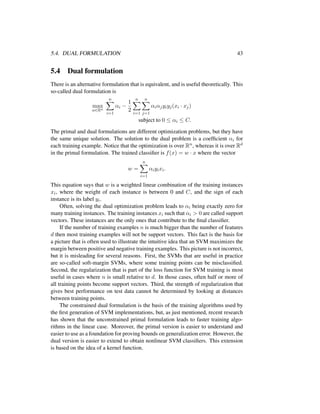 5.4. DUAL FORMULATION 43
5.4 Dual formulation
There is an alternative formulation that is equivalent, and is useful theoretically. This
so-called dual formulation is
max
α∈Rn
n
i=1
αi −
1
2
n
i=1
n
j=1
αiαjyiyj(xi · xj)
subject to 0 ≤ αi ≤ C.
The primal and dual formulations are different optimization problems, but they have
the same unique solution. The solution to the dual problem is a coefﬁcient αi for
each training example. Notice that the optimization is over Rn, whereas it is over Rd
in the primal formulation. The trained classiﬁer is f(x) = w · x where the vector
w =
n
i=1
αiyixi.
This equation says that w is a weighted linear combination of the training instances
xi, where the weight of each instance is between 0 and C, and the sign of each
instance is its label yi.
Often, solving the dual optimization problem leads to αi being exactly zero for
many training instances. The training instances xi such that αi > 0 are called support
vectors. These instances are the only ones that contribute to the ﬁnal classiﬁer.
If the number of training examples n is much bigger than the number of features
d then most training examples will not be support vectors. This fact is the basis for
a picture that is often used to illustrate the intuitive idea that an SVM maximizes the
margin between positive and negative training examples. This picture is not incorrect,
but it is misleading for several reasons. First, the SVMs that are useful in practice
are so-called soft-margin SVMs, where some training points can be misclassiﬁed.
Second, the regularization that is part of the loss function for SVM training is most
useful in cases where n is small relative to d. In those cases, often half or more of
all training points become support vectors. Third, the strength of regularization that
gives best performance on test data cannot be determined by looking at distances
between training points.
The constrained dual formulation is the basis of the training algorithms used by
the ﬁrst generation of SVM implementations, but, as just mentioned, recent research
has shown that the unconstrained primal formulation leads to faster training algo-
rithms in the linear case. Moreover, the primal version is easier to understand and
easier to use as a foundation for proving bounds on generalization error. However, the
dual version is easier to extend to obtain nonlinear SVM classiﬁers. This extension
is based on the idea of a kernel function.
 