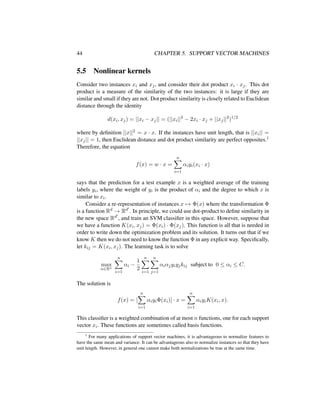 44 CHAPTER 5. SUPPORT VECTOR MACHINES
5.5 Nonlinear kernels
Consider two instances xi and xj, and consider their dot product xi · xj. This dot
product is a measure of the similarity of the two instances: it is large if they are
similar and small if they are not. Dot product similarity is closely related to Euclidean
distance through the identity
d(xi, xj) = ||xi − xj|| = (||xi||2
− 2xi · xj + ||xj||2
)1/2
where by deﬁnition ||x||2 = x · x. If the instances have unit length, that is ||xi|| =
||xj|| = 1, then Euclidean distance and dot product similarity are perfect opposites.1
Therefore, the equation
f(x) = w · x =
n
i=1
αiyi(xi · x)
says that the prediction for a test example x is a weighted average of the training
labels yi, where the weight of yi is the product of αi and the degree to which x is
similar to xi.
Consider a re-representation of instances x → Φ(x) where the transformation Φ
is a function Rd → Rd . In principle, we could use dot-product to deﬁne similarity in
the new space Rd , and train an SVM classiﬁer in this space. However, suppose that
we have a function K(xi, xj) = Φ(xi) · Φ(xj). This function is all that is needed in
order to write down the optimization problem and its solution. It turns out that if we
know K then we do not need to know the function Φ in any explicit way. Speciﬁcally,
let kij = K(xi, xj). The learning task is to solve
max
α∈Rn
n
i=1
αi −
1
2
n
i=1
n
j=1
αiαjyiyjkij subject to 0 ≤ αi ≤ C.
The solution is
f(x) = [
n
i=1
αiyiΦ(xi)] · x =
n
i=1
αiyiK(xi, x).
This classiﬁer is a weighted combination of at most n functions, one for each support
vector xi. These functions are sometimes called basis functions.
1
For many applications of support vector machines, it is advantageous to normalize features to
have the same mean and variance. It can be advantageous also to normalize instances so that they have
unit length. However, in general one cannot make both normalizations be true at the same time.
 