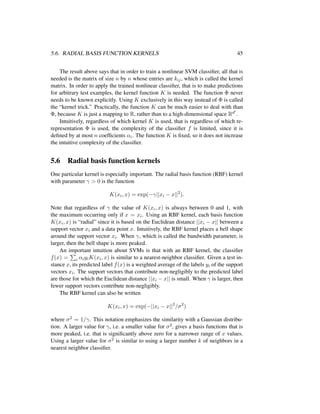 5.6. RADIAL BASIS FUNCTION KERNELS 45
The result above says that in order to train a nonlinear SVM classiﬁer, all that is
needed is the matrix of size n by n whose entries are kij, which is called the kernel
matrix. In order to apply the trained nonlinear classiﬁer, that is to make predictions
for arbitrary test examples, the kernel function K is needed. The function Φ never
needs to be known explicitly. Using K exclusively in this way instead of Φ is called
the “kernel trick.” Practically, the function K can be much easier to deal with than
Φ, because K is just a mapping to R, rather than to a high-dimensional space Rd .
Intuitively, regardless of which kernel K is used, that is regardless of which re-
representation Φ is used, the complexity of the classiﬁer f is limited, since it is
deﬁned by at most n coefﬁcients αi. The function K is ﬁxed, so it does not increase
the intuitive complexity of the classiﬁer.
5.6 Radial basis function kernels
One particular kernel is especially important. The radial basis function (RBF) kernel
with parameter γ > 0 is the function
K(xi, x) = exp(−γ||xi − x||2
).
Note that regardless of γ the value of K(xi, x) is always between 0 and 1, with
the maximum occurring only if x = xi. Using an RBF kernel, each basis function
K(xi, x) is “radial” since it is based on the Euclidean distance ||xi − x|| between a
support vector xi and a data point x. Intuitively, the RBF kernel places a bell shape
around the support vector xi. When γ, which is called the bandwidth parameter, is
larger, then the bell shape is more peaked.
An important intuition about SVMs is that with an RBF kernel, the classiﬁer
f(x) = i αiyiK(xi, x) is similar to a nearest-neighbor classiﬁer. Given a test in-
stance x, its predicted label f(x) is a weighted average of the labels yi of the support
vectors xi. The support vectors that contribute non-negligibly to the predicted label
are those for which the Euclidean distance ||xi − x|| is small. When γ is larger, then
fewer support vectors contribute non-negligibly.
The RBF kernel can also be written
K(xi, x) = exp(−||xi − x||2
/σ2
)
where σ2 = 1/γ. This notation emphasizes the similarity with a Gaussian distribu-
tion. A larger value for γ, i.e. a smaller value for σ2, gives a basis functions that is
more peaked, i.e. that is signiﬁcantly above zero for a narrower range of x values.
Using a larger value for σ2 is similar to using a larger number k of neighbors in a
nearest neighbor classiﬁer.
 