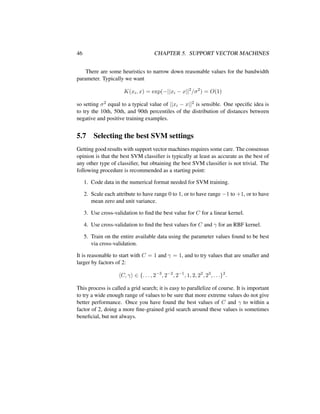 46 CHAPTER 5. SUPPORT VECTOR MACHINES
There are some heuristics to narrow down reasonable values for the bandwidth
parameter. Typically we want
K(xi, x) = exp(−||xi − x||2
/σ2
) = O(1)
so setting σ2 equal to a typical value of ||xi − x||2 is sensible. One speciﬁc idea is
to try the 10th, 50th, and 90th percentiles of the distribution of distances between
negative and positive training examples.
5.7 Selecting the best SVM settings
Getting good results with support vector machines requires some care. The consensus
opinion is that the best SVM classiﬁer is typically at least as accurate as the best of
any other type of classiﬁer, but obtaining the best SVM classiﬁer is not trivial. The
following procedure is recommended as a starting point:
1. Code data in the numerical format needed for SVM training.
2. Scale each attribute to have range 0 to 1, or to have range −1 to +1, or to have
mean zero and unit variance.
3. Use cross-validation to ﬁnd the best value for C for a linear kernel.
4. Use cross-validation to ﬁnd the best values for C and γ for an RBF kernel.
5. Train on the entire available data using the parameter values found to be best
via cross-validation.
It is reasonable to start with C = 1 and γ = 1, and to try values that are smaller and
larger by factors of 2:
C, γ ∈ {. . . , 2−3
, 2−2
, 2−1
, 1, 2, 22
, 23
, . . .}2
.
This process is called a grid search; it is easy to parallelize of course. It is important
to try a wide enough range of values to be sure that more extreme values do not give
better performance. Once you have found the best values of C and γ to within a
factor of 2, doing a more ﬁne-grained grid search around these values is sometimes
beneﬁcial, but not always.
 