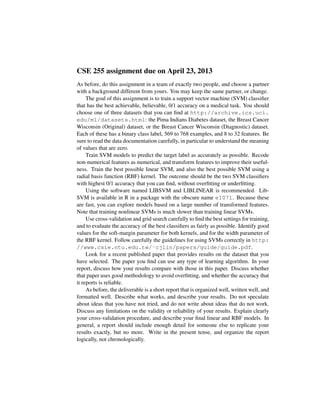 CSE 255 assignment due on April 23, 2013
As before, do this assignment in a team of exactly two people, and choose a partner
with a background different from yours. You may keep the same partner, or change.
The goal of this assignment is to train a support vector machine (SVM) classiﬁer
that has the best achievable, believable, 0/1 accuracy on a medical task. You should
choose one of three datasets that you can ﬁnd at http://archive.ics.uci.
edu/ml/datasets.html: the Pima Indians Diabetes dataset, the Breast Cancer
Wisconsin (Original) dataset, or the Breast Cancer Wisconsin (Diagnostic) dataset.
Each of these has a binary class label, 569 to 768 examples, and 8 to 32 features. Be
sure to read the data documentation carefully, in particular to understand the meaning
of values that are zero.
Train SVM models to predict the target label as accurately as possible. Recode
non-numerical features as numerical, and transform features to improve their useful-
ness. Train the best possible linear SVM, and also the best possible SVM using a
radial basis function (RBF) kernel. The outcome should be the two SVM classiﬁers
with highest 0/1 accuracy that you can ﬁnd, without overﬁtting or underﬁtting.
Using the software named LIBSVM and LIBLINEAR is recommended. Lib-
SVM is available in R in a package with the obscure name e1071. Because these
are fast, you can explore models based on a large number of transformed features.
Note that training nonlinear SVMs is much slower than training linear SVMs.
Use cross-validation and grid search carefully to ﬁnd the best settings for training,
and to evaluate the accuracy of the best classiﬁers as fairly as possible. Identify good
values for the soft-margin parameter for both kernels, and for the width parameter of
the RBF kernel. Follow carefully the guidelines for using SVMs correctly in http:
//www.csie.ntu.edu.tw/˜cjlin/papers/guide/guide.pdf.
Look for a recent published paper that provides results on the dataset that you
have selected. The paper you ﬁnd can use any type of learning algorithm. In your
report, discuss how your results compare with those in this paper. Discuss whether
that paper uses good methodology to avoid overﬁtting, and whether the accuracy that
it reports is reliable.
As before, the deliverable is a short report that is organized well, written well, and
formatted well. Describe what works, and describe your results. Do not speculate
about ideas that you have not tried, and do not write about ideas that do not work.
Discuss any limitations on the validity or reliability of your results. Explain clearly
your cross-validation procedure, and describe your ﬁnal linear and RBF models. In
general, a report should include enough detail for someone else to replicate your
results exactly, but no more. Write in the present tense, and organize the report
logically, not chronologically.
 