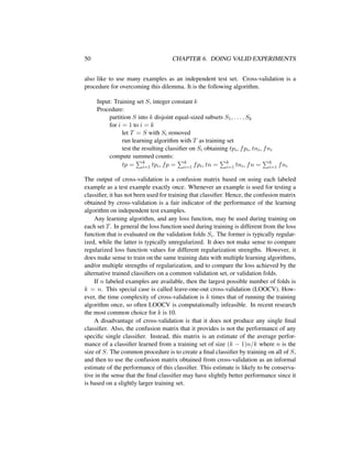 50 CHAPTER 6. DOING VALID EXPERIMENTS
also like to use many examples as an independent test set. Cross-validation is a
procedure for overcoming this dilemma. It is the following algorithm.
Input: Training set S, integer constant k
Procedure:
partition S into k disjoint equal-sized subsets S1, . . . , Sk
for i = 1 to i = k
let T = S with Si removed
run learning algorithm with T as training set
test the resulting classiﬁer on Si obtaining tpi, fpi, tni, fni
compute summed counts:
tp = k
i=1 tpi, fp = k
i=1 fpi, tn = k
i=1 tni, fn = k
i=1 fni
The output of cross-validation is a confusion matrix based on using each labeled
example as a test example exactly once. Whenever an example is used for testing a
classiﬁer, it has not been used for training that classiﬁer. Hence, the confusion matrix
obtained by cross-validation is a fair indicator of the performance of the learning
algorithm on independent test examples.
Any learning algorithm, and any loss function, may be used during training on
each set T. In general the loss function used during training is different from the loss
function that is evaluated on the validation folds Si. The former is typically regular-
ized, while the latter is typically unregularized. It does not make sense to compare
regularized loss function values for different regularization strengths. However, it
does make sense to train on the same training data with multiple learning algorithms,
and/or multiple strengths of regularization, and to compare the loss achieved by the
alternative trained classiﬁers on a common validation set, or validation folds.
If n labeled examples are available, then the largest possible number of folds is
k = n. This special case is called leave-one-out cross-validation (LOOCV). How-
ever, the time complexity of cross-validation is k times that of running the training
algorithm once, so often LOOCV is computationally infeasible. In recent research
the most common choice for k is 10.
A disadvantage of cross-validation is that it does not produce any single ﬁnal
classiﬁer. Also, the confusion matrix that it provides is not the performance of any
speciﬁc single classiﬁer. Instead, this matrix is an estimate of the average perfor-
mance of a classiﬁer learned from a training set of size (k − 1)n/k where n is the
size of S. The common procedure is to create a ﬁnal classiﬁer by training on all of S,
and then to use the confusion matrix obtained from cross-validation as an informal
estimate of the performance of this classiﬁer. This estimate is likely to be conserva-
tive in the sense that the ﬁnal classiﬁer may have slightly better performance since it
is based on a slightly larger training set.
 