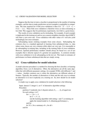 6.2. CROSS-VALIDATION FOR MODEL SELECTION 51
Suppose that the time to train a classiﬁer is proportional to the number of training
examples, and the time to make predictions on test examples is negligible in compar-
ison. The time required for k-fold cross-validation is then O(k · (k − 1)/k · n) =
O((k − 1)n). Three-fold cross-validation is therefore twice as time-consuming as
two-fold. This suggests that for preliminary experiments, two-fold is a good choice.
The results of cross-validation can be misleading. For example, if each example
is duplicated in the training set and we use a nearest-neighbor classiﬁer, then LOOCV
will show a zero error rate. Cross-validation with other values of k will also yield
misleadingly low error estimates.
Subsampling means omitting examples from some classes. Subsampling the
common class is a standard approach to learning from unbalanced data, i.e. data
where some classes are very common while others are very rare. It is reasonable to
do subsampling in training data, including in the training folds of cross-validation.
However, reported performance numbers should always be based on a set of test
examples that is directly typical of a genuine test population. A common mistake
with cross-validation is to do subsampling on the test set. This leads to estimates of
performance on future unbalanced data that are simply wrong.
6.2 Cross-validation for model selection
A model selection procedure is a method for choosing the best classiﬁer, or learning
algorithm, from a set of alternatives. Often, the alternatives are all the same algo-
rithm but with different parameter settings, for example SVMs with different C and
γ values. Another common case is where the alternatives are different subsets of
features. Typically, the number of alternatives is ﬁnite and the only way to evaluate
an alternative is to run it explicitly on a training set. So, how should we do model
selection?
A simple way to apply cross-validation for model selection is the following:
Input: dataset S, integer k, set V of alternative algorithm settings
Procedure:
partition S randomly into k disjoint subsets S1, . . . , Sk of equal size
for each setting v in V
for i = 1 to i = k
let T = S  Si
run the learning algorithm with setting v and T as training set
apply the trained model to Si obtaining performance ei
end for
let M(v) be a summary of ei for all i
end for
 