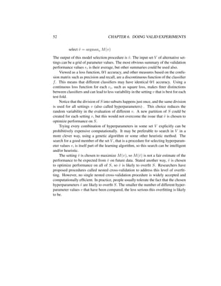 52 CHAPTER 6. DOING VALID EXPERIMENTS
select ˆv = argmaxv M(v)
The output of this model selection procedure is ˆv. The input set V of alternative set-
tings can be a grid of parameter values. The most obvious summary of the validation
performance values ei is their average, but other summaries could be used also.
Viewed as a loss function, 0/1 accuracy, and other measures based on the confu-
sion matrix such as precision and recall, are a discontinuous function of the classiﬁer
f. This means that different classiﬁers may have identical 0/1 accuracy. Using a
continuous loss function for each ei, such as square loss, makes ﬁner distinctions
between classiﬁers and can lead to less variability in the setting v that is best for each
test fold.
Notice that the division of S into subsets happens just once, and the same division
is used for all settings v (also called hyperparameters) . This choice reduces the
random variability in the evaluation of different v. A new partition of S could be
created for each setting v, but this would not overcome the issue that ˆv is chosen to
optimize performance on S.
Trying every combination of hyperparameters in some set V explicitly can be
prohibitively expensive computationally. It may be preferable to search in V in a
more clever way, using a genetic algorithm or some other heuristic method. The
search for a good member of the set V , that is a procedure for selecting hyperparam-
eter values v, is itself part of the learning algorithm, so this search can be intelligent
and/or heuristic.
The setting ˆv is chosen to maximize M(v), so M(ˆv) is not a fair estimate of the
performance to be expected from ˆv on future data. Stated another way, ˆv is chosen
to optimize performance on all of S, so ˆv is likely to overﬁt S. Researchers have
proposed procedures called nested cross-validation to address this level of overﬁt-
ting. However, no single nested cross-validation procedure is widely accepted and
computationally efﬁcient. In practice, people usually tolerate the fact that the chosen
hyperparameters ˆv are likely to overﬁt S. The smaller the number of different hyper-
parameter values v that have been compared, the less serious this overﬁtting is likely
to be.
 