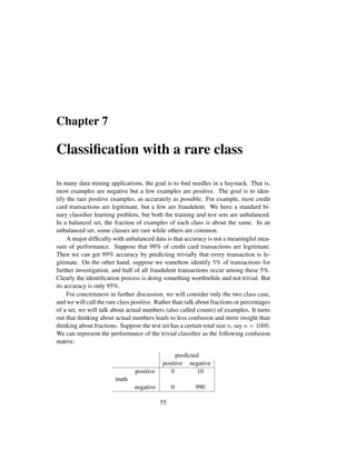 Chapter 7
Classiﬁcation with a rare class
In many data mining applications, the goal is to ﬁnd needles in a haystack. That is,
most examples are negative but a few examples are positive. The goal is to iden-
tify the rare positive examples, as accurately as possible. For example, most credit
card transactions are legitimate, but a few are fraudulent. We have a standard bi-
nary classiﬁer learning problem, but both the training and test sets are unbalanced.
In a balanced set, the fraction of examples of each class is about the same. In an
unbalanced set, some classes are rare while others are common.
A major difﬁculty with unbalanced data is that accuracy is not a meaningful mea-
sure of performance. Suppose that 99% of credit card transactions are legitimate.
Then we can get 99% accuracy by predicting trivially that every transaction is le-
gitimate. On the other hand, suppose we somehow identify 5% of transactions for
further investigation, and half of all fraudulent transactions occur among these 5%.
Clearly the identiﬁcation process is doing something worthwhile and not trivial. But
its accuracy is only 95%.
For concreteness in further discussion, we will consider only the two class case,
and we will call the rare class positive. Rather than talk about fractions or percentages
of a set, we will talk about actual numbers (also called counts) of examples. It turns
out that thinking about actual numbers leads to less confusion and more insight than
thinking about fractions. Suppose the test set has a certain total size n, say n = 1000.
We can represent the performance of the trivial classiﬁer as the following confusion
matrix:
predicted
positive negative
positive 0 10
truth
negative 0 990
55
 