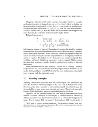 58 CHAPTER 7. CLASSIFICATION WITH A RARE CLASS
The precise deﬁnition of lift is a bit complex. First, let the fraction of examples
predicted to be positive be the prediction rate x = (tp+fp)/n. Next, let the base rate
of actual positive examples be b = (tp + fn)/n. Let the density of actual positives
within the predicted positives be d = tp/(tp + fp). Now, the lift at prediction rate x
is deﬁned to be the ratio d/b. Note that the lift will be different at different prediction
rates. Typically, the smaller the prediction rate the higher the lift.
Lift can be expressed as
d
b
=
tp/(tp + fp)
(tp + fn)/n
=
tp · n
(tp + fp)(tp + fn)
=
tp
tp + fn
n
tp + fp
=
recall
prediction rate
.
Lift is a useful measure of success if the number of examples that should be predicted
to be positive is determined by external considerations. However, budget constraints
should normally be questioned. In the credit card scenario, perhaps too many trans-
actions are being investigated and the marginal beneﬁt of investigating some trans-
actions is negative. Or, perhaps too few transactions are being investigated; there
would be a net beneﬁt if additional transactions were investigated. Making optimal
decisions about how many examples should be predicted to be positive is discussed
in Chapter 9.
While a budget constraint is not normally a rational way of choosing a threshold
for predictions, it is still more rational than choosing an arbitrary threshold. In par-
ticular, the threshold zero for an SVM classiﬁer has some mathematical meaning but
is not a rational guide for making decisions.
7.2 Ranking examples
Applying a threshold to a classiﬁer with real-valued outputs loses information, be-
cause the distinction between examples on the same side of the threshold is lost.
Moreover, at the time a classiﬁer is trained and evaluated, it is often the case that
the threshold to be used for decision-making is not known. Therefore, it is useful to
compare different classiﬁers across the range of all possible thresholds.
Typically, it is not meaningful to use the same numerical threshold directly for
different classiﬁers. However, it is meaningful to compare the recall achieved by
different classiﬁers when the threshold for each one is set to make their precisions
equal. This is what an ROC curve does.1 Concretely, an ROC curve is a plot of
1
ROC stands for “receiver operating characteristic.” This terminology originates in the theory
of detection based on electromagnetic (radio) waves. The receiver is an antenna and its operating
characteristic is the sensitivity that it is tuned for.
 