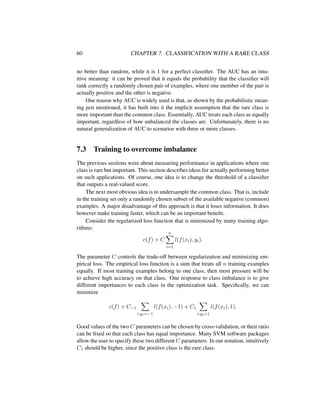 60 CHAPTER 7. CLASSIFICATION WITH A RARE CLASS
no better than random, while it is 1 for a perfect classiﬁer. The AUC has an intu-
itive meaning: it can be proved that it equals the probability that the classiﬁer will
rank correctly a randomly chosen pair of examples, where one member of the pair is
actually positive and the other is negative.
One reason why AUC is widely used is that, as shown by the probabilistic mean-
ing just mentioned, it has built into it the implicit assumption that the rare class is
more important than the common class. Essentially, AUC treats each class as equally
important, regardless of how unbalanced the classes are. Unfortunately, there is no
natural generalization of AUC to scenarios with three or more classes.
7.3 Training to overcome imbalance
The previous sections were about measuring performance in applications where one
class is rare but important. This section describes ideas for actually performing better
on such applications. Of course, one idea is to change the threshold of a classiﬁer
that outputs a real-valued score.
The next most obvious idea is to undersample the common class. That is, include
in the training set only a randomly chosen subset of the available negative (common)
examples. A major disadvantage of this approach is that it loses information. It does
however make training faster, which can be an important beneﬁt.
Consider the regularized loss function that is minimized by many training algo-
rithms:
c(f) + C
n
i=1
l(f(xi), yi).
The parameter C controls the trade-off between regularization and minimizing em-
pirical loss. The empirical loss function is a sum that treats all n training examples
equally. If most training examples belong to one class, then most pressure will be
to achieve high accuracy on that class. One response to class imbalance is to give
different importances to each class in the optimization task. Speciﬁcally, we can
minimize
c(f) + C−1
i:yi=−1
l(f(xi), −1) + C1
i:yi=1
l(f(xi), 1).
Good values of the two C parameters can be chosen by cross-validation, or their ratio
can be ﬁxed so that each class has equal importance. Many SVM software packages
allow the user to specify these two different C parameters. In our notation, intuitively
C1 should be higher, since the positive class is the rare class.
 