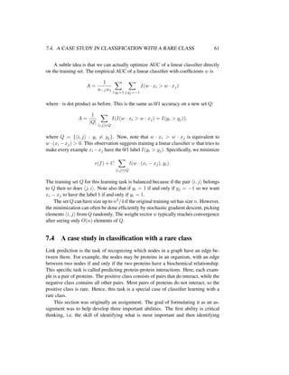 7.4. A CASE STUDY IN CLASSIFICATION WITH A RARE CLASS 61
A subtle idea is that we can actually optimize AUC of a linear classiﬁer directly
on the training set. The empirical AUC of a linear classiﬁer with coefﬁcients w is
A =
1
n−1n1 i:yi=1 j:yj=−1
I(w · xi > w · xj)
where · is dot product as before. This is the same as 0/1 accuracy on a new set Q:
A =
1
|Q|
i,j ∈Q
I(I(w · xi > w · xj) = I(yi > yj)).
where Q = { i, j : yi = yj}. Now, note that w · xi > w · xj is equivalent to
w · (xi − xj) > 0. This observation suggests training a linear classiﬁer w that tries to
make every example xi −xj have the 0/1 label I(yi > yj). Speciﬁcally, we minimize
c(f) + C
i,j ∈Q
l(w · (xi − xj), yi).
The training set Q for this learning task is balanced because if the pair i, j belongs
to Q then so does j, i . Note also that if yi = 1 if and only if yj = −1 so we want
xi − xj to have the label 1 if and only if yi = 1.
The set Q can have size up to n2/4 if the original training set has size n. However,
the minimization can often be done efﬁciently by stochastic gradient descent, picking
elements i, j from Q randomly. The weight vector w typically reaches convergence
after seeing only O(n) elements of Q.
7.4 A case study in classiﬁcation with a rare class
Link prediction is the task of recognizing which nodes in a graph have an edge be-
tween them. For example, the nodes may be proteins in an organism, with an edge
between two nodes if and only if the two proteins have a biochemical relationship.
This speciﬁc task is called predicting protein-protein interactions. Here, each exam-
ple is a pair of proteins. The positive class consists of pairs that do interact, while the
negative class contains all other pairs. Most pairs of proteins do not interact, so the
positive class is rare. Hence, this task is a special case of classiﬁer learning with a
rare class.
This section was originally an assignment. The goal of formulating it as an as-
signment was to help develop three important abilities. The ﬁrst ability is critical
thinking, i.e. the skill of identifying what is most important and then identifying
 