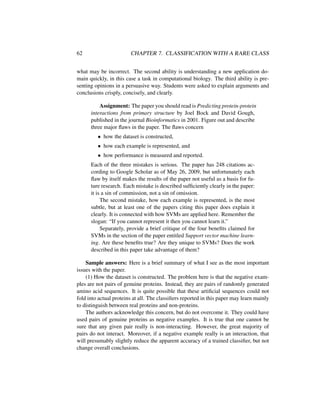 62 CHAPTER 7. CLASSIFICATION WITH A RARE CLASS
what may be incorrect. The second ability is understanding a new application do-
main quickly, in this case a task in computational biology. The third ability is pre-
senting opinions in a persuasive way. Students were asked to explain arguments and
conclusions crisply, concisely, and clearly.
Assignment: The paper you should read is Predicting protein-protein
interactions from primary structure by Joel Bock and David Gough,
published in the journal Bioinformatics in 2001. Figure out and describe
three major ﬂaws in the paper. The ﬂaws concern
• how the dataset is constructed,
• how each example is represented, and
• how performance is measured and reported.
Each of the three mistakes is serious. The paper has 248 citations ac-
cording to Google Scholar as of May 26, 2009, but unfortunately each
ﬂaw by itself makes the results of the paper not useful as a basis for fu-
ture research. Each mistake is described sufﬁciently clearly in the paper:
it is a sin of commission, not a sin of omission.
The second mistake, how each example is represented, is the most
subtle, but at least one of the papers citing this paper does explain it
clearly. It is connected with how SVMs are applied here. Remember the
slogan: “If you cannot represent it then you cannot learn it.”
Separately, provide a brief critique of the four beneﬁts claimed for
SVMs in the section of the paper entitled Support vector machine learn-
ing. Are these beneﬁts true? Are they unique to SVMs? Does the work
described in this paper take advantage of them?
Sample answers: Here is a brief summary of what I see as the most important
issues with the paper.
(1) How the dataset is constructed. The problem here is that the negative exam-
ples are not pairs of genuine proteins. Instead, they are pairs of randomly generated
amino acid sequences. It is quite possible that these artiﬁcial sequences could not
fold into actual proteins at all. The classiﬁers reported in this paper may learn mainly
to distinguish between real proteins and non-proteins.
The authors acknowledge this concern, but do not overcome it. They could have
used pairs of genuine proteins as negative examples. It is true that one cannot be
sure that any given pair really is non-interacting. However, the great majority of
pairs do not interact. Moreover, if a negative example really is an interaction, that
will presumably slightly reduce the apparent accuracy of a trained classiﬁer, but not
change overall conclusions.
 