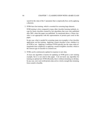 64 CHAPTER 7. CLASSIFICATION WITH A RARE CLASS
search for the value of the C parameter that is empirically best, not by applying
a theorem.
3. SVMs have fast training, which is essential for screening large datasets.
SVM training is slow compared to many other classiﬁer learning methods, ex-
cept for linear classiﬁers trained by fast algorithms that were only published
after 2001, when this paper was published. As mentioned above, a linear clas-
siﬁer is not appropriate with the representation of protein pairs used in this
paper.
In any case, what is needed for screening many test examples is fast classiﬁer
application, not fast training. Applying a linear classiﬁer is fast, whether it is
an SVM or not. Applying a nonlinear SVM typically has the same order-of-
magnitude time complexity as applying a nearest-neighbor classiﬁer, which is
the slowest type of classiﬁer in common use.
4. SVMs can be continuously updated in response to new data.
At least one algorithm is known for updating an SVM given a new training
example, but it is not cited in this paper. I do not know any algorithm for
training an optimal new SVM efﬁciently, that is without retraining on old data.
In any case, new real-world protein data arrives slowly enough that retraining
from scratch is feasible.
 