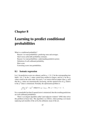 Chapter 8
Learning to predict conditional
probabilities
What is a conditional probability?
Reason 1 to want probabilities: predicting sums and averages.
Ideal versus achievable probability estimates.
Reason 2 to want probabilities: understanding predictive power.
Deﬁnition of well-calibrated probability.
Brier score.
Converting scores into probabilities.
8.1 Isotonic regression
Let fi be prediction scores on a dataset, and let yi ∈ {0, 1} be the corresponding true
labels. Let fj be the fi values sorted from smallest to largest, and let yj be the yi
values sorted in the same order. For each fj we want to ﬁnd an output value gj such
that the gj values are monotonically increasing, and the squared error of gj relative
to the yj values is minimized. Formally, the optimization problem is
min
g1,...,gn
(yj
− gj)2
subject to gj ≤ gj+1 for j = 1 to j = n − 1.
It is a remarkable fact that if squared error is minimized, then the resulting predictions
are well-calibrated probabilities.
There is an elegant algorithm called “pool adjacent violators” (PAV) that solves
this problem in linear time. The algorithm is as follows, where pooling a set means
replacing each member of the set by the arithmetic mean of the set.
67
 