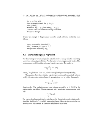 68 CHAPTER 8. LEARNING TO PREDICT CONDITIONAL PROBABILITIES
Let gj = yj for all j
Find the smallest j such that gj ≤ gj+1
Pool gj and gj+1
Move left: If gj−1 ≤ gj then pool gj−1 to gj+1
Continue to the left until monotonicity is satisﬁed
Proceed to the right
Given a test example x, the procedure to predict a well-calibrated probability is as
follows:
Apply the classiﬁer to obtain f(x)
Find j such that fj ≤ f(x) ≤ fj+1
The predicted probability is gj.
8.2 Univariate logistic regression
The disadvantage of isotonic regression is that it creates a lookup table for converting
scores into estimated probabilities. An alternative is to use a parametric model. The
most common model is called univariate logistic regression. The model is
log
p
1 − p
= a + bf
where f is a prediction score and p is the corresponding estimated probability.
The equation above shows that the logistic regression model is essentially a linear
model with intercept a and coefﬁcient b. An equivalent way of writing the model is
p =
1
1 + e−(a+bf)
.
As above, let fi be prediction scores on a training set, and let yi ∈ {0, 1} be the
corresponding true labels. The parameters a and b are chosen to minimize the total
loss
i
l(p, yi).
The precise loss function l that is typically used in the optimization is called condi-
tional log likelihood (CLL), which is explained below. However, one could also use
squared error, which would be consistent with isotonic regression.
 