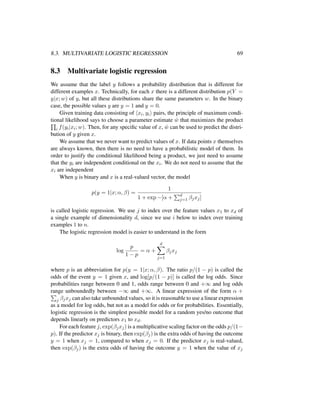 8.3. MULTIVARIATE LOGISTIC REGRESSION 69
8.3 Multivariate logistic regression
We assume that the label y follows a probability distribution that is different for
different examples x. Technically, for each x there is a different distribution p(Y =
y|x; w) of y, but all these distributions share the same parameters w. In the binary
case, the possible values y are y = 1 and y = 0.
Given training data consisting of xi, yi pairs, the principle of maximum condi-
tional likelihood says to choose a parameter estimate ˆw that maximizes the product
i f(yi|xi; w). Then, for any speciﬁc value of x, ˆw can be used to predict the distri-
bution of y given x.
We assume that we never want to predict values of x. If data points x themselves
are always known, then there is no need to have a probabilistic model of them. In
order to justify the conditional likelihood being a product, we just need to assume
that the yi are independent conditional on the xi. We do not need to assume that the
xi are independent
When y is binary and x is a real-valued vector, the model
p(y = 1|x; α, β) =
1
1 + exp −[α + d
j=1 βjxj]
is called logistic regression. We use j to index over the feature values x1 to xd of
a single example of dimensionality d, since we use i below to index over training
examples 1 to n.
The logistic regression model is easier to understand in the form
log
p
1 − p
= α +
d
j=1
βjxj
where p is an abbreviation for p(y = 1|x; α, β). The ratio p/(1 − p) is called the
odds of the event y = 1 given x, and log[p/(1 − p)] is called the log odds. Since
probabilities range between 0 and 1, odds range between 0 and +∞ and log odds
range unboundedly between −∞ and +∞. A linear expression of the form α +
j βjxj can also take unbounded values, so it is reasonable to use a linear expression
as a model for log odds, but not as a model for odds or for probabilities. Essentially,
logistic regression is the simplest possible model for a random yes/no outcome that
depends linearly on predictors x1 to xd.
For each feature j, exp(βjxj) is a multiplicative scaling factor on the odds p/(1−
p). If the predictor xj is binary, then exp(βj) is the extra odds of having the outcome
y = 1 when xj = 1, compared to when xj = 0. If the predictor xj is real-valued,
then exp(βj) is the extra odds of having the outcome y = 1 when the value of xj
 