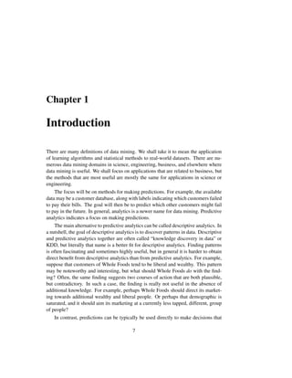 Chapter 1
Introduction
There are many deﬁnitions of data mining. We shall take it to mean the application
of learning algorithms and statistical methods to real-world datasets. There are nu-
merous data mining domains in science, engineering, business, and elsewhere where
data mining is useful. We shall focus on applications that are related to business, but
the methods that are most useful are mostly the same for applications in science or
engineering.
The focus will be on methods for making predictions. For example, the available
data may be a customer database, along with labels indicating which customers failed
to pay their bills. The goal will then be to predict which other customers might fail
to pay in the future. In general, analytics is a newer name for data mining. Predictive
analytics indicates a focus on making predictions.
The main alternative to predictive analytics can be called descriptive analytics. In
a nutshell, the goal of descriptive analytics is to discover patterns in data. Descriptive
and predictive analytics together are often called “knowledge discovery in data” or
KDD, but literally that name is a better ﬁt for descriptive analytics. Finding patterns
is often fascinating and sometimes highly useful, but in general it is harder to obtain
direct beneﬁt from descriptive analytics than from predictive analytics. For example,
suppose that customers of Whole Foods tend to be liberal and wealthy. This pattern
may be noteworthy and interesting, but what should Whole Foods do with the ﬁnd-
ing? Often, the same ﬁnding suggests two courses of action that are both plausible,
but contradictory. In such a case, the ﬁnding is really not useful in the absence of
additional knowledge. For example, perhaps Whole Foods should direct its market-
ing towards additional wealthy and liberal people. Or perhaps that demographic is
saturated, and it should aim its marketing at a currently less tapped, different, group
of people?
In contrast, predictions can be typically be used directly to make decisions that
7
 