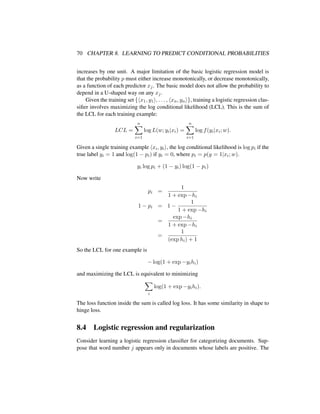 70 CHAPTER 8. LEARNING TO PREDICT CONDITIONAL PROBABILITIES
increases by one unit. A major limitation of the basic logistic regression model is
that the probability p must either increase monotonically, or decrease monotonically,
as a function of each predictor xj. The basic model does not allow the probability to
depend in a U-shaped way on any xj.
Given the training set { x1, y1 , . . . , xn, yn }, training a logistic regression clas-
siﬁer involves maximizing the log conditional likelihood (LCL). This is the sum of
the LCL for each training example:
LCL =
n
i=1
log L(w; yi|xi) =
n
i=1
log f(yi|xi; w).
Given a single training example xi, yi , the log conditional likelihood is log pi if the
true label yi = 1 and log(1 − pi) if yi = 0, where pi = p(y = 1|xi; w).
yi log pi + (1 − yi) log(1 − pi)
Now write
pi =
1
1 + exp −hi
1 − pi = 1 −
1
1 + exp −hi
=
exp −hi
1 + exp −hi
=
1
(exp hi) + 1
So the LCL for one example is
− log(1 + exp −yihi)
and maximizing the LCL is equivalent to minimizing
i
log(1 + exp −yihi).
The loss function inside the sum is called log loss. It has some similarity in shape to
hinge loss.
8.4 Logistic regression and regularization
Consider learning a logistic regression classiﬁer for categorizing documents. Sup-
pose that word number j appears only in documents whose labels are positive. The
 