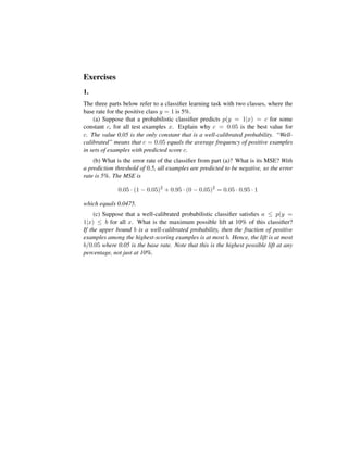 Exercises
1.
The three parts below refer to a classiﬁer learning task with two classes, where the
base rate for the positive class y = 1 is 5%.
(a) Suppose that a probabilistic classiﬁer predicts p(y = 1|x) = c for some
constant c, for all test examples x. Explain why c = 0.05 is the best value for
c. The value 0.05 is the only constant that is a well-calibrated probability. “Well-
calibrated” means that c = 0.05 equals the average frequency of positive examples
in sets of examples with predicted score c.
(b) What is the error rate of the classiﬁer from part (a)? What is its MSE? With
a prediction threshold of 0.5, all examples are predicted to be negative, so the error
rate is 5%. The MSE is
0.05 · (1 − 0.05)2
+ 0.95 · (0 − 0.05)2
= 0.05 · 0.95 · 1
which equals 0.0475.
(c) Suppose that a well-calibrated probabilistic classiﬁer satisﬁes a ≤ p(y =
1|x) ≤ b for all x. What is the maximum possible lift at 10% of this classiﬁer?
If the upper bound b is a well-calibrated probability, then the fraction of positive
examples among the highest-scoring examples is at most b. Hence, the lift is at most
b/0.05 where 0.05 is the base rate. Note that this is the highest possible lift at any
percentage, not just at 10%.
 