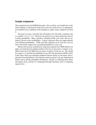 Sample assignment
This assignment uses the KDD98 data again. Also as before, you should train on the
entire training set, and measure ﬁnal success just once on the test set. As appropriate,
you should do cross-validation on the training set, and/or create validation sets from
it.
The goal is to train a classiﬁer that will predict who will make a donation, that
is to predict TARGET_B=1. However, the goal now is to make predictions that are
accurate probabilities. Many classiﬁers, including SVMs, give scores that are nu-
merical, but not correct probabilities. Logistic regression does give approximately
well-calibrated probabilities. SVMs and other methods can be used also, but you
must convert their outputs into reasonable probabilities in some way.
Measure the accuracy of predictions using mean squared error (MSE) Before you
apply your ﬁnal decision-making method to the test set (just once!), estimate a con-
ﬁdence interval for the MSE that you expect to achieve on the test set. This should
be a range [a, b] such that the probability is (say) 95% that the observed MSE will lie
in this range. State your estimated conﬁdence interval clearly in your report, and ex-
plain the reasoning behind it. Note that the central issue here is not any mathematical
details such as speciﬁc probability distributions. Instead, it is thinking about where
uncertainty arises, and how it is propagated through operations such as computing
squared error.
 