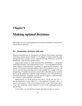 Chapter 9
Making optimal decisions
This chapter discusses making optimal decisions based on predictions, and maximiz-
ing the value of customers.
9.1 Predictions, decisions, and costs
Decisions and predictions are conceptually very different. For example, a prediction
concerning a patient may be “allergic” or “not allergic” to aspirin, while the corre-
sponding decision is whether or not to administer the drug. Predictions can often be
probabilistic, while decisions typically cannot.
Suppose that examples are credit card transactions and the label y = 1 designates
a legitimate transaction. Then making the decision y = 1 for an attempted transaction
means acting as if the transaction is legitimate, i.e. approving the transaction. The
essence of cost-sensitive decision-making is that it can be optimal to act as if one
class is true even when some other class is more probable. For example, if the cost
of approving a fraudulent transaction is proportional to the dollar amount involved,
then it can be rational not to approve a large transaction, even if the transaction is
most likely legitimate. Conversely, it can be rational to approve a small transaction
even if there is a high probability it is fraudulent.
Mathematically, let i be the predicted class and let j be the true class. If i = j
then the prediction is correct, while if i = j the prediction is incorrect. The (i, j)
entry in a cost matrix c is the cost of acting as if class i is true, when in fact class j
is true. Here, predicting i means acting as if i is true, so one could equally well call
this deciding i.
A cost matrix c has the following structure when there are only two classes:
75
 