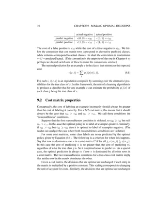 76 CHAPTER 9. MAKING OPTIMAL DECISIONS
actual negative actual positive
predict negative c(0, 0) = c00 c(0, 1) = c01
predict positive c(1, 0) = c10 c(1, 1) = c11
The cost of a false positive is c10 while the cost of a false negative is c01. We fol-
low the convention that cost matrix rows correspond to alternative predicted classes,
while columns correspond to actual classes. In short the convention is row/column
= i/j = predicted/actual. (This convention is the opposite of the one in Chapter 6 so
perhaps we should switch one of these to make the conventions similar.)
The optimal prediction for an example x is the class i that minimizes the expected
cost
e(x, i) =
j
p(j|x)c(i, j). (9.1)
For each i, e(x, i) is an expectation computed by summing over the alternative pos-
sibilities for the true class of x. In this framework, the role of a learning algorithm is
to produce a classiﬁer that for any example x can estimate the probability p(j|x) of
each class j being the true class of x.
9.2 Cost matrix properties
Conceptually, the cost of labeling an example incorrectly should always be greater
than the cost of labeling it correctly. For a 2x2 cost matrix, this means that it should
always be the case that c10 > c00 and c01 > c11. We call these conditions the
“reasonableness” conditions.
Suppose that the ﬁrst reasonableness condition is violated, so c00 ≥ c10 but still
c01 > c11. In this case the optimal policy is to label all examples positive. Similarly,
if c10 > c00 but c11 ≥ c01 then it is optimal to label all examples negative. (The
reader can analyze the case where both reasonableness conditions are violated.)
For some cost matrices, some class labels are never predicted by the optimal
policy given by Equation (9.1). The following is a criterion for when this happens.
Say that row m dominates row n in a cost matrix C if for all j, c(m, j) ≥ c(n, j).
In this case the cost of predicting n is no greater than the cost of predicting m,
regardless of what the true class j is. So it is optimal never to predict m. As a special
case, the optimal prediction is always n if row n is dominated by all other rows in
a cost matrix. The two reasonableness conditions for a two-class cost matrix imply
that neither row in the matrix dominates the other.
Given a cost matrix, the decisions that are optimal are unchanged if each entry in
the matrix is multiplied by a positive constant. This scaling corresponds to changing
the unit of account for costs. Similarly, the decisions that are optimal are unchanged
 