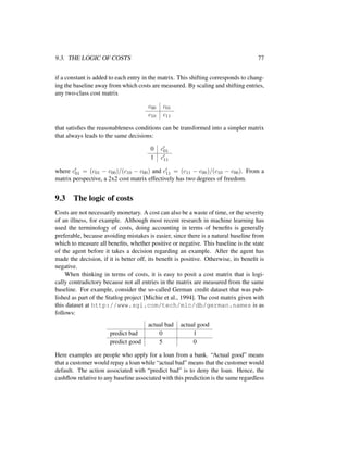 9.3. THE LOGIC OF COSTS 77
if a constant is added to each entry in the matrix. This shifting corresponds to chang-
ing the baseline away from which costs are measured. By scaling and shifting entries,
any two-class cost matrix
c00 c01
c10 c11
that satisﬁes the reasonableness conditions can be transformed into a simpler matrix
that always leads to the same decisions:
0 c01
1 c11
where c01 = (c01 − c00)/(c10 − c00) and c11 = (c11 − c00)/(c10 − c00). From a
matrix perspective, a 2x2 cost matrix effectively has two degrees of freedom.
9.3 The logic of costs
Costs are not necessarily monetary. A cost can also be a waste of time, or the severity
of an illness, for example. Although most recent research in machine learning has
used the terminology of costs, doing accounting in terms of beneﬁts is generally
preferable, because avoiding mistakes is easier, since there is a natural baseline from
which to measure all beneﬁts, whether positive or negative. This baseline is the state
of the agent before it takes a decision regarding an example. After the agent has
made the decision, if it is better off, its beneﬁt is positive. Otherwise, its beneﬁt is
negative.
When thinking in terms of costs, it is easy to posit a cost matrix that is logi-
cally contradictory because not all entries in the matrix are measured from the same
baseline. For example, consider the so-called German credit dataset that was pub-
lished as part of the Statlog project [Michie et al., 1994]. The cost matrix given with
this dataset at http://www.sgi.com/tech/mlc/db/german.names is as
follows:
actual bad actual good
predict bad 0 1
predict good 5 0
Here examples are people who apply for a loan from a bank. “Actual good” means
that a customer would repay a loan while “actual bad” means that the customer would
default. The action associated with “predict bad” is to deny the loan. Hence, the
cashﬂow relative to any baseline associated with this prediction is the same regardless
 