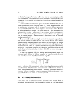 78 CHAPTER 9. MAKING OPTIMAL DECISIONS
of whether “actual good” or “actual bad” is true. In every economically reasonable
cost matrix for this domain, both entries in the “predict bad” row must be the same.
If these entries are different, it is because different baselines have been chosen for
each entry.
Costs or beneﬁts can be measured against any baseline, but the baseline must be
ﬁxed. An opportunity cost is a foregone beneﬁt, i.e. a missed opportunity rather than
an actual penalty. It is easy to make the mistake of measuring different opportunity
costs against different baselines. For example, the erroneous cost matrix above can
be justiﬁed informally as follows: “The cost of approving a good customer is zero,
and the cost of rejecting a bad customer is zero, because in both cases the correct
decision has been made. If a good customer is rejected, the cost is an opportunity
cost, the foregone proﬁt of 1. If a bad customer is approved for a loan, the cost is the
lost loan principal of 5.”
To see concretely that the reasoning in quotes above is incorrect, suppose that the
bank has one customer of each of the four types. Clearly the cost matrix above is
intended to imply that the net change in the assets of the bank is then −4. Alterna-
tively, suppose that we have four customers who receive loans and repay them. The
net change in assets is then +4. Regardless of the baseline, any method of accounting
should give a difference of 8 between these scenarios. But with the erroneous cost
matrix above, the ﬁrst scenario gives a total cost of 6, while the second scenario gives
a total cost of 0.
In general the amount in some cells of a cost or beneﬁt matrix may not be con-
stant, and may be different for different examples. For example, consider the credit
card transactions domain. Here the beneﬁt matrix might be
fraudulent legitimate
refuse $20 −$20
approve −x 0.02x
where x is the size of the transaction in dollars. Approving a fraudulent transaction
costs the amount of the transaction because the bank is liable for the expenses of
fraud. Refusing a legitimate transaction has a non-trivial cost because it annoys a
customer. Refusing a fraudulent transaction has a non-trivial beneﬁt because it may
prevent further fraud and lead to the arrest of a criminal.
9.4 Making optimal decisions
Given known costs for correct and incorrect predictions, a test example should be
predicted to have the class that leads to the lowest expected cost. This expectation is
 