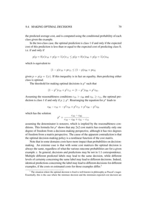 9.4. MAKING OPTIMAL DECISIONS 79
the predicted average cost, and is computed using the conditional probability of each
class given the example.
In the two-class case, the optimal prediction is class 1 if and only if the expected
cost of this prediction is less than or equal to the expected cost of predicting class 0,
i.e. if and only if
p(y = 0|x)c10 + p(y = 1|x)c11 ≤ p(y = 0|x)c00 + p(y = 1|x)c01
which is equivalent to
(1 − p)c10 + pc11 ≤ (1 − p)c00 + pc01
given p = p(y = 1|x). If this inequality is in fact an equality, then predicting either
class is optimal.
The threshold for making optimal decisions is p∗ such that
(1 − p∗
)c10 + p∗
c11 = (1 − p∗
)c00 + p∗
c01.
Assuming the reasonableness conditions c10 > c00 and c01 ≥ c11, the optimal pre-
diction is class 1 if and only if p ≥ p∗. Rearranging the equation for p∗ leads to
c00 − c10 = −p∗
c10 + p∗
c11 + p∗
c00 − p∗
c01
which has the solution
p∗
=
c10 − c00
c10 − c00 + c01 − c11
assuming the denominator is nonzero, which is implied by the reasonableness con-
ditions. This formula for p∗ shows that any 2x2 cost matrix has essentially only one
degree of freedom from a decision-making perspective, although it has two degrees
of freedom from a matrix perspective. The cause of the apparent contradiction is that
the optimal decision-making policy is a nonlinear function of the cost matrix.
Note that in some domains costs have more impact than probabilities on decision-
making. An extreme case is that with some cost matrices the optimal decision is
always the same, regardless of what the various outcome probabilities are for a given
example x. In general, decisions and predictions may be not in 1:1 correspondence.
Multiple different predicted labels may lead to the same decision, while different
levels of certainty concerning the same label may lead to different decisions. Indeed,
identical predictions concerning the label may lead to different decisions for different
examples, if the costs or estimated costs for those examples differ.1
1
The situation where the optimal decision is ﬁxed is well-known in philosophy as Pascal’s wager.
Essentially, this is the case where the minimax decision and the minimum expected cost decision are
 
