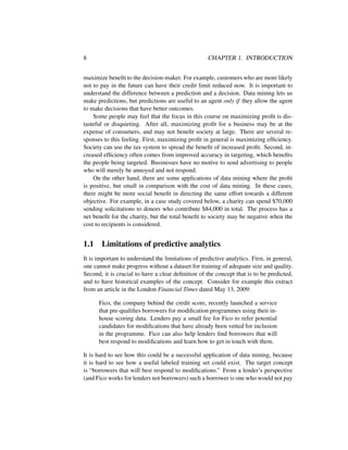 8 CHAPTER 1. INTRODUCTION
maximize beneﬁt to the decision-maker. For example, customers who are more likely
not to pay in the future can have their credit limit reduced now. It is important to
understand the difference between a prediction and a decision. Data mining lets us
make predictions, but predictions are useful to an agent only if they allow the agent
to make decisions that have better outcomes.
Some people may feel that the focus in this course on maximizing proﬁt is dis-
tasteful or disquieting. After all, maximizing proﬁt for a business may be at the
expense of consumers, and may not beneﬁt society at large. There are several re-
sponses to this feeling. First, maximizing proﬁt in general is maximizing efﬁciency.
Society can use the tax system to spread the beneﬁt of increased proﬁt. Second, in-
creased efﬁciency often comes from improved accuracy in targeting, which beneﬁts
the people being targeted. Businesses have no motive to send advertising to people
who will merely be annoyed and not respond.
On the other hand, there are some applications of data mining where the proﬁt
is positive, but small in comparison with the cost of data mining. In these cases,
there might be more social beneﬁt in directing the same effort towards a different
objective. For example, in a case study covered below, a charity can spend $70,000
sending solicitations to donors who contribute $84,000 in total. The process has a
net beneﬁt for the charity, but the total beneﬁt to society may be negative when the
cost to recipients is considered.
1.1 Limitations of predictive analytics
It is important to understand the limitations of predictive analytics. First, in general,
one cannot make progress without a dataset for training of adequate size and quality.
Second, it is crucial to have a clear deﬁnition of the concept that is to be predicted,
and to have historical examples of the concept. Consider for example this extract
from an article in the London Financial Times dated May 13, 2009:
Fico, the company behind the credit score, recently launched a service
that pre-qualiﬁes borrowers for modiﬁcation programmes using their in-
house scoring data. Lenders pay a small fee for Fico to refer potential
candidates for modiﬁcations that have already been vetted for inclusion
in the programme. Fico can also help lenders ﬁnd borrowers that will
best respond to modiﬁcations and learn how to get in touch with them.
It is hard to see how this could be a successful application of data mining, because
it is hard to see how a useful labeled training set could exist. The target concept
is “borrowers that will best respond to modiﬁcations.” From a lender’s perspective
(and Fico works for lenders not borrowers) such a borrower is one who would not pay
 