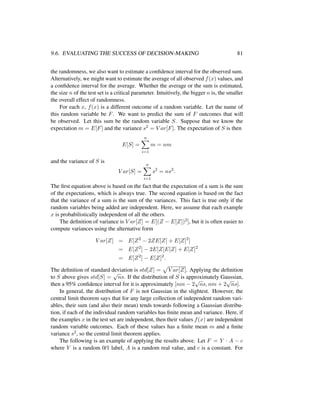 9.6. EVALUATING THE SUCCESS OF DECISION-MAKING 81
the randomness, we also want to estimate a conﬁdence interval for the observed sum.
Alternatively, we might want to estimate the average of all observed f(x) values, and
a conﬁdence interval for the average. Whether the average or the sum is estimated,
the size n of the test set is a critical parameter. Intuitively, the bigger n is, the smaller
the overall effect of randomness.
For each x, f(x) is a different outcome of a random variable. Let the name of
this random variable be F. We want to predict the sum of F outcomes that will
be observed. Let this sum be the random variable S. Suppose that we know the
expectation m = E[F] and the variance s2 = V ar[F]. The expectation of S is then
E[S] =
n
i=1
m = nm
and the variance of S is
V ar[S] =
n
i=1
s2
= ns2
.
The ﬁrst equation above is based on the fact that the expectation of a sum is the sum
of the expectations, which is always true. The second equation is based on the fact
that the variance of a sum is the sum of the variances. This fact is true only if the
random variables being added are independent. Here, we assume that each example
x is probabilistically independent of all the others.
The deﬁnition of variance is V ar[Z] = E[(Z − E[Z])2], but it is often easier to
compute variances using the alternative form
V ar[Z] = E[Z2
− 2ZE[Z] + E[Z]2
]
= E[Z2
] − 2E[Z]E[Z] + E[Z]2
= E[Z2
] − E[Z]2
.
The deﬁnition of standard deviation is std[Z] = V ar[Z]. Applying the deﬁnition
to S above gives std[S] =
√
ns. If the distribution of S is approximately Gaussian,
then a 95% conﬁdence interval for it is approximately [nm − 2
√
ns, nm + 2
√
ns].
In general, the distribution of F is not Gaussian in the slightest. However, the
central limit theorem says that for any large collection of independent random vari-
ables, their sum (and also their mean) tends towards following a Gaussian distribu-
tion, if each of the individual random variables has ﬁnite mean and variance. Here, if
the examples x in the test set are independent, then their values f(x) are independent
random variable outcomes. Each of these values has a ﬁnite mean m and a ﬁnite
variance s2, so the central limit theorem applies.
The following is an example of applying the results above. Let F = Y · A − c
where Y is a random 0/1 label, A is a random real value, and c is a constant. For
 