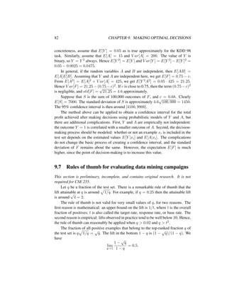 82 CHAPTER 9. MAKING OPTIMAL DECISIONS
concreteness, assume that E[Y ] = 0.05 as is true approximately for the KDD 98
task. Similarly, assume that E[A] = 15 and V ar[A] = 200. The value of Y is
binary, so Y = Y 2 always. Hence E[Y 2] = E[Y ] and V ar[Y ] = E[Y 2] − E[Y ]2 =
0.05 − 0.0025 = 0.0475.
In general, if the random variables A and B are independent, then E[AB] =
E[A]E[B]. Assuming that Y and A are independent here, we get E[F] = 0.75 − c.
From E[A2] = E[A]2 + V ar[A] = 425, we get E[Y 2A2] = 0.05 · 425 = 21.25.
Hence V ar[F] = 21.25 − (0.75 − c)2. If c is close to 0.75, then the term (0.75 − c)2
is negligible, and std[F] =
√
21.25 = 4.6 approximately.
Suppose that S is the sum of 100,000 outcomes of F, and c = 0.68. Clearly
E[S] = 7000. The standard deviation of S is approximately 4.6
√
100, 000 = 1450.
The 95% conﬁdence interval is then around [4100, 9900].
The method above can be applied to obtain a conﬁdence interval for the total
proﬁt achieved after making decisions using probabilistic models of Y and A, but
there are additional complications. First, Y and A are empirically not independent:
the outcome Y = 1 is correlated with a smaller outcome of A. Second, the decision-
making process should be modeled: whether or not an example xi is included in the
test set depends on the estimated values E[Y |xi] and E[A|xi]. The complications
do not change the basic process of creating a conﬁdence interval, and the standard
deviation of F remains about the same. However, the expectation E[F] is much
higher, since the point of decision-making is to increase this value.
9.7 Rules of thumb for evaluating data mining campaigns
This section is preliminary, incomplete, and contains original research. It is not
required for CSE 255.
Let q be a fraction of the test set. There is a remarkable rule of thumb that the
lift attainable at q is around 1/q. For example, if q = 0.25 then the attainable lift
is around
√
4 = 2.
The rule of thumb is not valid for very small values of q, for two reasons. The
ﬁrst reason is mathematical: an upper bound on the lift is 1/t, where t is the overall
fraction of positives; t is also called the target rate, response rate, or base rate. The
second reason is empirical: lifts observed in practice tend to be well below 10. Hence,
the rule of thumb can reasonably be applied when q > 0.02 and q > t2.
The fraction of all positive examples that belong to the top-ranked fraction q of
the test set is q 1/q =
√
q. The lift in the bottom 1 − q is (1 −
√
q)/(1 − q). We
have
lim
q→1
1 −
√
q
1 − q
= 0.5.
 