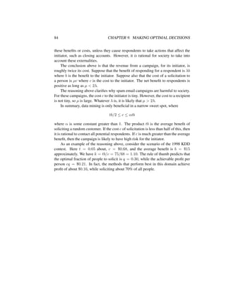 84 CHAPTER 9. MAKING OPTIMAL DECISIONS
these beneﬁts or costs, unless they cause respondents to take actions that affect the
initiator, such as closing accounts. However, it is rational for society to take into
account these externalities.
The conclusion above is that the revenue from a campaign, for its initiator, is
roughly twice its cost. Suppose that the beneﬁt of responding for a respondent is λb
where b is the beneﬁt to the initiator. Suppose also that the cost of a solicitation to
a person is µc where c is the cost to the initiator. The net beneﬁt to respondents is
positive as long as µ < 2λ.
The reasoning above clariﬁes why spam email campaigns are harmful to society.
For these campaigns, the cost c to the initiator is tiny. However, the cost to a recipient
is not tiny, so µ is large. Whatever λ is, it is likely that µ > 2λ.
In summary, data mining is only beneﬁcial in a narrow sweet spot, where
tb/2 ≤ c ≤ αtb
where α is some constant greater than 1. The product tb is the average beneﬁt of
soliciting a random customer. If the cost c of solicitation is less than half of this, then
it is rational to contact all potential respondents. If c is much greater than the average
beneﬁt, then the campaign is likely to have high risk for the initiator.
As an example of the reasoning above, consider the scenario of the 1998 KDD
contest. Here t = 0.05 about, c = $0.68, and the average beneﬁt is b = $15
approximately. We have k = tb/c = 75/68 = 1.10. The rule of thumb predicts that
the optimal fraction of people to solicit is q = 0.30, while the achievable proﬁt per
person cq = $0.21. In fact, the methods that perform best in this domain achieve
proﬁt of about $0.16, while soliciting about 70% of all people.
 