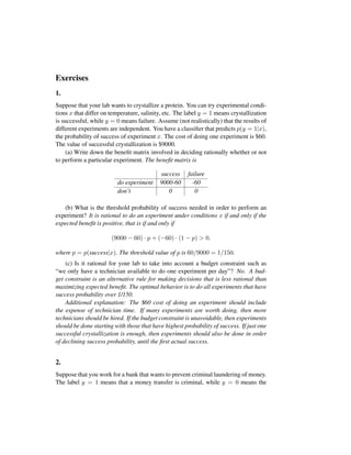 Exercises
1.
Suppose that your lab wants to crystallize a protein. You can try experimental condi-
tions x that differ on temperature, salinity, etc. The label y = 1 means crystallization
is successful, while y = 0 means failure. Assume (not realistically) that the results of
different experiments are independent. You have a classiﬁer that predicts p(y = 1|x),
the probability of success of experiment x. The cost of doing one experiment is $60.
The value of successful crystallization is $9000.
(a) Write down the beneﬁt matrix involved in deciding rationally whether or not
to perform a particular experiment. The beneﬁt matrix is
success failure
do experiment 9000-60 -60
don’t 0 0
(b) What is the threshold probability of success needed in order to perform an
experiment? It is rational to do an experiment under conditions x if and only if the
expected beneﬁt is positive, that is if and only if
(9000 − 60) · p + (−60) · (1 − p) > 0.
where p = p(success|x). The threshold value of p is 60/9000 = 1/150.
(c) Is it rational for your lab to take into account a budget constraint such as
“we only have a technician available to do one experiment per day”? No. A bud-
get constraint is an alternative rule for making decisions that is less rational than
maximizing expected beneﬁt. The optimal behavior is to do all experiments that have
success probability over 1/150.
Additional explanation: The $60 cost of doing an experiment should include
the expense of technician time. If many experiments are worth doing, then more
technicians should be hired. If the budget constraint is unavoidable, then experiments
should be done starting with those that have highest probability of success. If just one
successful crystallization is enough, then experiments should also be done in order
of declining success probability, until the ﬁrst actual success.
2.
Suppose that you work for a bank that wants to prevent criminal laundering of money.
The label y = 1 means that a money transfer is criminal, while y = 0 means the
 