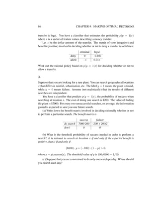 86 CHAPTER 9. MAKING OPTIMAL DECISIONS
transfer is legal. You have a classiﬁer that estimates the probability p(y = 1|x)
where x is a vector of feature values describing a money transfer.
Let z be the dollar amount of the transfer. The matrix of costs (negative) and
beneﬁts (positive) involved in deciding whether or not to deny a transfer is as follows:
criminal legal
deny 0 −0.10z
allow −z 0.01z
Work out the rational policy based on p(y = 1|x) for deciding whether or not to
allow a transfer.
3.
Suppose that you are looking for a rare plant. You can search geographical locations
x that differ on rainfall, urbanization, etc. The label y = 1 means the plant is found,
while y = 0 means failure. Assume (not realistically) that the results of different
searches are independent.
You have a classiﬁer that predicts p(y = 1|x), the probability of success when
searching at location x. The cost of doing one search is $200. The value of ﬁnding
the plant is $7000. For every two unsuccessful searches, on average, the information
gained is expected to save you one future search.
(a) Write down the beneﬁt matrix involved in deciding rationally whether or not
to perform a particular search. The beneﬁt matrix is
success failure
do search 7000-200 -200 + 200/2
don’t 0 0
(b) What is the threshold probability of success needed in order to perform a
search? It is rational to search at location x if and only if the expected beneﬁt is
positive, that is if and only if
(6800) · p + (−100) · (1 − p) > 0.
where p = p(success|x). The threshold value of p is 100/6900 = 1/69.
(c) Suppose that you are constrained to do only one search per day. Where should
you search each day?
 