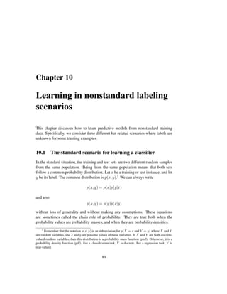 Chapter 10
Learning in nonstandard labeling
scenarios
This chapter discusses how to learn predictive models from nonstandard training
data. Speciﬁcally, we consider three different but related scenarios where labels are
unknown for some training examples.
10.1 The standard scenario for learning a classiﬁer
In the standard situation, the training and test sets are two different random samples
from the same population. Being from the same population means that both sets
follow a common probability distribution. Let x be a training or test instance, and let
y be its label. The common distribution is p(x, y).1 We can always write
p(x, y) = p(x)p(y|x)
and also
p(x, y) = p(y)p(x|y)
without loss of generality and without making any assumptions. These equations
are sometimes called the chain rule of probability. They are true both when the
probability values are probability masses, and when they are probability densities.
1
Remember that the notation p(x, y) is an abbreviation for p(X = x and Y = y) where X and Y
are random variables, and x and y are possible values of these variables. If X and Y are both discrete-
valued random variables, then this distribution is a probability mass function (pmf). Otherwise, it is a
probability density function (pdf). For a classiﬁcation task, Y is discrete. For a regression task, Y is
real-valued.
89
 