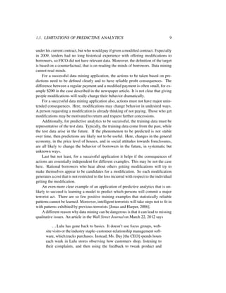 1.1. LIMITATIONS OF PREDICTIVE ANALYTICS 9
under his current contract, but who would pay if given a modiﬁed contract. Especially
in 2009, lenders had no long historical experience with offering modiﬁcations to
borrowers, so FICO did not have relevant data. Moreover, the deﬁnition of the target
is based on a counterfactual, that is on reading the minds of borrowers. Data mining
cannot read minds.
For a successful data mining application, the actions to be taken based on pre-
dictions need to be deﬁned clearly and to have reliable proﬁt consequences. The
difference between a regular payment and a modiﬁed payment is often small, for ex-
ample $200 in the case described in the newspaper article. It is not clear that giving
people modiﬁcations will really change their behavior dramatically.
For a successful data mining application also, actions must not have major unin-
tended consequences. Here, modiﬁcations may change behavior in undesired ways.
A person requesting a modiﬁcation is already thinking of not paying. Those who get
modiﬁcations may be motivated to return and request further concessions.
Additionally, for predictive analytics to be successful, the training data must be
representative of the test data. Typically, the training data come from the past, while
the test data arise in the future. If the phenomenon to be predicted is not stable
over time, then predictions are likely not to be useful. Here, changes in the general
economy, in the price level of houses, and in social attitudes towards foreclosures,
are all likely to change the behavior of borrowers in the future, in systematic but
unknown ways.
Last but not least, for a successful application it helps if the consequences of
actions are essentially independent for different examples. This may be not the case
here. Rational borrowers who hear about others getting modiﬁcations will try to
make themselves appear to be candidates for a modiﬁcation. So each modiﬁcation
generates a cost that is not restricted to the loss incurred with respect to the individual
getting the modiﬁcation.
An even more clear example of an application of predictive analytics that is un-
likely to succeed is learning a model to predict which persons will commit a major
terrorist act. There are so few positive training examples that statistically reliable
patterns cannot be learned. Moreover, intelligent terrorists will take steps not to ﬁt in
with patterns exhibited by previous terrorists [Jonas and Harper, 2006].
A different reason why data mining can be dangerous is that it can lead to missing
qualitative issues. An article in the Wall Street Journal on March 22, 2012 says
...Lulu has gone back to basics. It doesn’t use focus groups, web-
site visits or the industry staple–customer-relationship management soft-
ware, which tracks purchases. Instead, Ms. Day [the CEO] spends hours
each week in Lulu stores observing how customers shop, listening to
their complaints, and then using the feedback to tweak product and
 