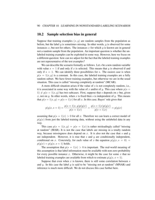 90 CHAPTER 10. LEARNING IN NONSTANDARD LABELING SCENARIOS
10.2 Sample selection bias in general
Suppose that training examples (x, y) are random samples from the population as
before, but the label y is sometimes missing. In other words, y is observed for some
instances x, but not for others. The instances x for which y is known are in general
not a random sample from the population. An important question is whether the un-
labeled training examples can be exploited in some way. However, here we focus on
a different question: how can we adjust for the fact that the labeled training examples
are not representative of the test examples?
We can describe the scenario formally as follows. Let s be a new random variable
with value s = 1 if and only if x is selected. This means that y is observed if and
only if s = 1. We can identify three possibilities for s. The easiest case is when
p(s = 1|x, y) is a constant. In this case, the labeled training examples are a fully
random subset. We have fewer training examples, but otherwise we are in the usual
situation. This case is called “missing completely at random” (MCAR).
A more difﬁcult situation arises if the value of s is not completely random, i.e.,
it is associated in some way with the value of x and/or of y. This case where p(s =
1) = p(s = 1|x, y) has two subcases. First, suppose that s depends on x but, given
x, not on y. In other words, when x is ﬁxed then s is independent of y. This means
that p(s = 1|x, y) = p(s = 1|x) for all x. In this case, Bayes’ rule gives that
p(y|x, s = 1) =
p(s = 1|x, y)p(y|x)
p(s = 1|x)
=
p(s = 1|x)p(y|x)
p(s = 1|x)
= p(y|x)
assuming that p(s = 1|x) > 0 for all x. Therefore we can learn a correct model of
p(y|x) from just the labeled training data, without using the unlabeled data in any
way.
This case p(s = 1|x, y) = p(s = 1|x) is rather misleadingly called “missing
at random” (MAR). It is not the case that labels are missing in a totally random
way, because missingness does depend on x. It is also not the case that s and y
are independent. However, it is true that s and y are conditionally independent,
conditional on x. Concretely, for each value of x the equation p(y|x, s = 0) =
p(y|x) = p(y|x, s = 1) holds.
The assumption that p(s = 1|x) > 0 is important. The real-world meaning of
this assumption is that label information must be available with non-zero probability
for every possible instance x. Otherwise, it might be the case for some x that no
labeled training examples are available from which to estimate p(y|x, s = 1).
Suppose that even when x is known, there is still some correlation between s
and y. In this case the label y is said to be “missing not at random” (MNAR) and
inference is much more difﬁcult. We do not discuss this case further here.
 