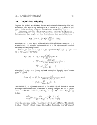 10.3. IMPORTANCE WEIGHTING 91
10.3 Importance weighting
Suppose that we have MAR labeled data and we want to learn something more gen-
eral than p(y|x). Speciﬁcally, let the goal be to estimate E[f(x, y)] where x, y ∼
p(x, y) for any function f, using data drawn from the distribution p(x, y|s = 1).
Generalizing, we want to estimate E[f(z)] where z follows the distribution p(z),
but we can only draw samples of z from the distribution q(z). A useful fact is that
E[f(z); z ∼ p(z)] = E[f(z)
p(z)
q(z)
; z ∼ q(z)]
assuming q(z) > 0 for all z. More generally the requirement is that q(z) > 0
whenever p(z) > 0, assuming the deﬁnition 0/0 = 0. The equation above is called
the importance weighting identity.
Write E[f(x, y); x, y ∼ p(x, y)] as E[f(x, y)] and write E[f(x, y); x, y ∼ p(x, y|s =
1)] as E[f(x, y)|s = 1]. We have
E[f(x, y)] = E[f(x, y)
p(x, y)
p(x, y|s = 1)
|s = 1]
= E[f(x, y)
p(x)p(y|x)
p(x|s = 1)p(y|x, s = 1)
|s = 1]
= E[f(x, y)
p(x)
p(x|s = 1)
|s = 1]
since p(y|x) = p(y|x, s = 1) using the MAR assumption. Applying Bayes’ rule to
p(x|s = 1) gives
E[f(x, y)] = E[f(x, y)
p(x)
p(s = 1|x)p(x)/p(s = 1)
|s = 1]
= E[f(x, y)
p(s = 1)
p(s = 1|x)
|s = 1].
The constant p(s = 1) can be estimated as r/n where r is the number of labeled
training examples and n is the total number of training examples. Let ˆp(s = 1|x) be
a trained model of the conditional probability p(s = 1|x). The estimate of E[f(x, y)]
is then
1
r
r
i=1
f(xi, yi)
r/n
ˆp(s = 1|xi)
=
1
n
r
i=1
f(xi, yi)
ˆp(s = 1|xi)
where the sums range over the r examples x, y with known labels y. This estimate
is called a “plug-in” estimate because it is based on plugging the observed values of
 